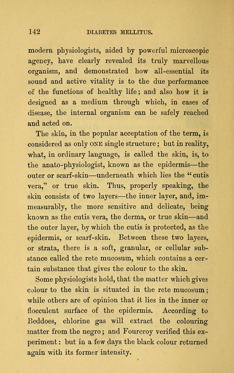 modern physiologists, aided by powerful microscopic agency, have clearly revealed its truly marvellous organism, and demonstrated bow all-essential its sound and active vitality is to tbe due performance of tbe functions of bealtby life; and also bow it is designed as a medium tbrougb wbicb, in cases of disease, tbe internal organism can be safely reacbed and acted on. Tbe skin, in tbe popular acceptation of tbe term, is considered as only ONE single structure; but in reality, wbat, in ordinary language, is called tbe skin, is, to tbe anato-pbysiologist, known as the epidermis—tbe outer or scarf-skin—underneath which lies tbe  cutis vera, or true skin. Thus, properly speaking, the skin consists of two layers—tbe inner layer, and, im- measurably, the more sensitive and delicate, being known as tbe cutis vera, tbe derma, or true skin—and the outer layer, by which tbe cutis is protected, as tbe epidermis, or scarf-skin. Between these two layers, or strata, there is a soft, granular, or cellular sub- stance called the rete mucosum, which contains a cer- tain substance that gives the colour to the skin. Some physiologists hold, that the matter which gives colour to tbe skin is situated in tbe rete mucosum; while others are of opinion that it lies in the inner or flocculent surface of the epidermis. According to Beddoes, chlorine gas will extract the colouring matter from the negro; and Fourcroy verified this ex- periment : but in a few days tbe black colour returned again with its former intensity.