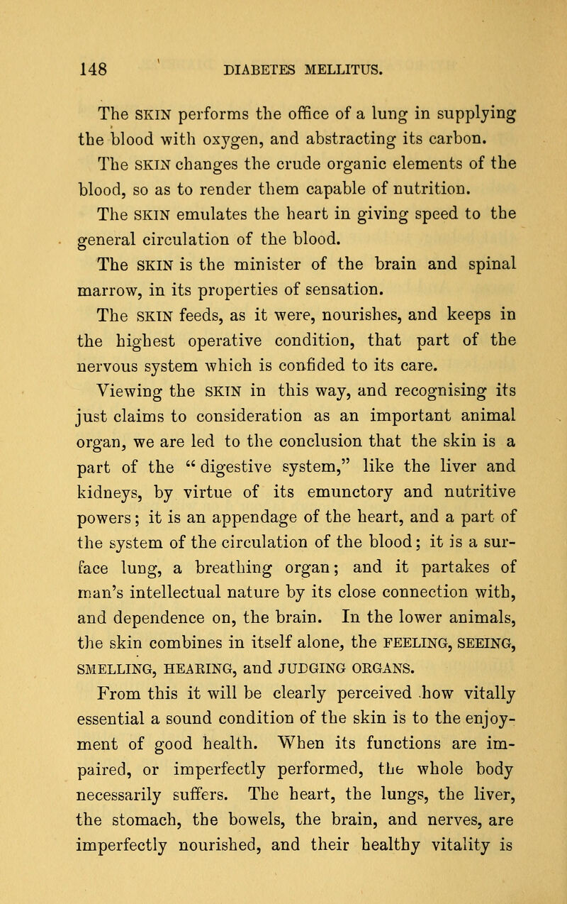 The SKIN performs the office of a lung in supplying the blood with oxygen, and abstracting its carbon. The SKIN changes the crude organic elements of the blood, so as to render them capable of nutrition. The SKIN emulates the heart in giving speed to the general circulation of the blood. The SKIN is the minister of the brain and spinal marrow, in its properties of sensation. The SKIN feeds, as it were, nourishes, and keeps in the highest operative condition, that part of the nervous system which is confided to its care. Viewing the SKIN in this way, and recognising its just claims to consideration as an important animal organ, we are led to the conclusion that the skin is a part of the  digestive system, like the liver and kidneys, by virtue of its emunctory and nutritive powers; it is an appendage of the heart, and a part of the system of the circulation of the blood; it is a sur- face lung, a breathing organ; and it partakes of man's intellectual nature by its close connection with, and dependence on, the brain. In the lower animals, the skin combines in itself alone, the FEELING, SEEING, SMELLING, HEAKING, and JUDGING ORGANS. From this it will be clearly perceived how vitally essential a sound condition of the skin is to the enjoy- ment of good health. When its functions are im- paired, or imperfectly performed, the whole body necessarily suffers. The heart, the lungs, the liver, the stomach, the bowels, the brain, and nerves, are imperfectly nourished, and their healthy vitality is