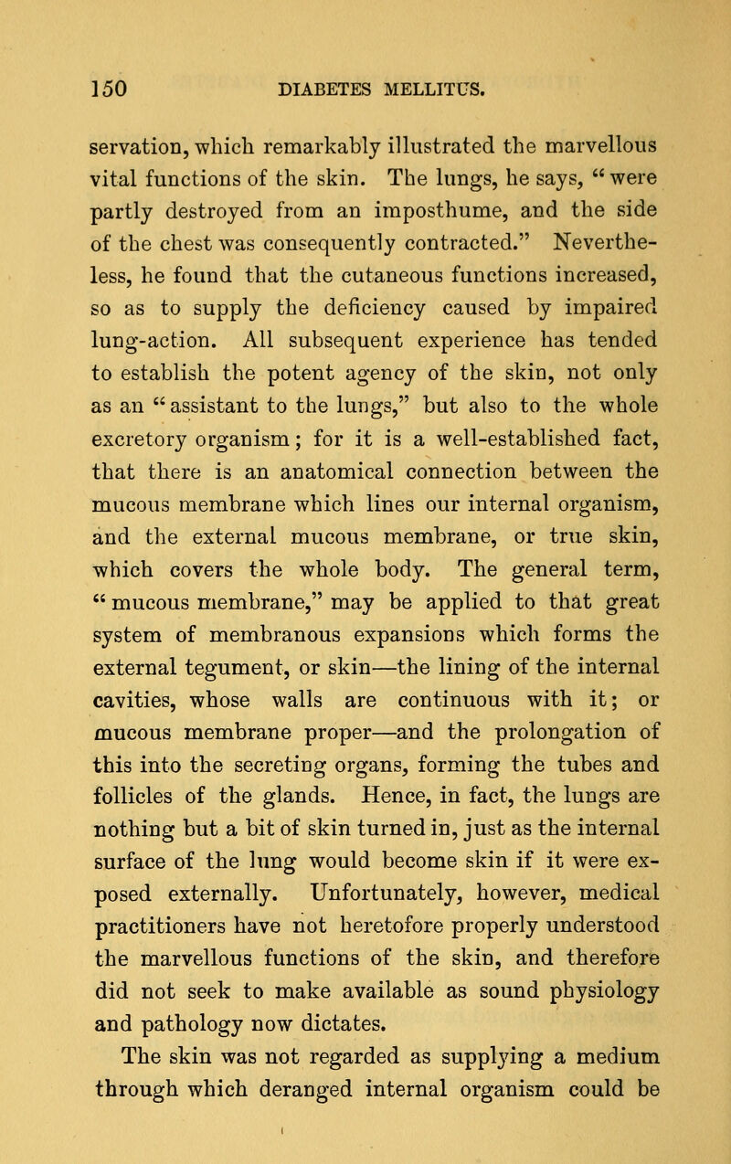 servation, which remarkably illustrated the marvellous vital functions of the skin. The lungs, he says,  were partly destroyed from an imposthume, and the side of the chest was consequently contracted. Neverthe- less, he found that the cutaneous functions increased, so as to supply the deficiency caused by impaired lung-action. All subsequent experience has tended to establish the potent agency of the skin, not only as an assistant to the lungs, but also to the whole excretory organism; for it is a well-established fact, that there is an anatomical connection between the mucous membrane which lines our internal organism, and the external mucous membrane, or true skin, which covers the whole body. The general term,  mucous membrane, may be applied to that great system of membranous expansions which forms the external tegument, or skin—the lining of the internal cavities, whose walls are continuous with it; or mucous membrane proper—and the prolongation of this into the secreting organs, forming the tubes and follicles of the glands. Hence, in fact, the lungs are nothing but a bit of skin turned in, just as the internal surface of the lung would become skin if it were ex- posed externally. Unfortunately, however, medical practitioners have not heretofore properly understood the marvellous functions of the skin, and therefore did not seek to make available as sound physiology and pathology now dictates. The skin was not regarded as supplying a medium through which deranged internal organism could be