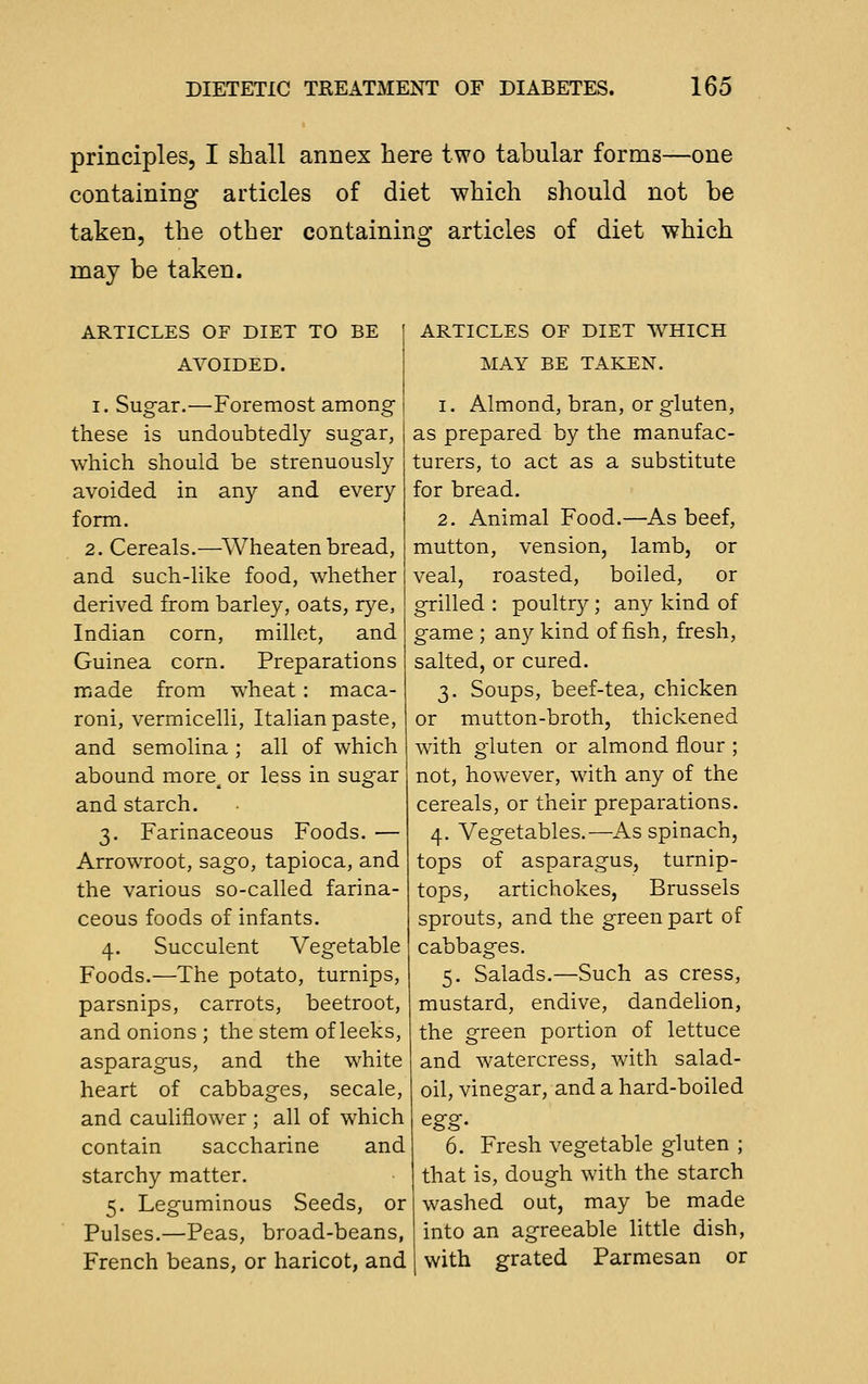 principles, I shall annex here two tabular forms—one containing articles of diet which should not be taken, the other containing articles of diet which may be taken. ARTICLES OF DIET TO BE I AVOIDED. I. Sugar.—Foremost among these is undoubtedly sugar, which should be strenuously avoided in any and every form. 2. Cereals.—Wheaten bread, and such-like food, whether derived from barley, oats, rye, Indian corn, millet, and Guinea corn. Preparations made from wheat : maca- roni, vermicelli, Italian paste, and semolina ; all of which abound more^ or less in sugar and starch. 3. Farinaceous Foods. — Arrowroot, sago, tapioca, and the various so-called farina- ceous foods of infants. 4. Succulent Vegetable Foods.—The potato, turnips, parsnips, carrots, beetroot, and onions ; the stem of leeks, asparagus, and the white heart of cabbages, secale, and cauliflower ; all of which contain saccharine and starchy matter. 5. Leguminous Seeds, or Pulses.—Peas, broad-beans, French beans, or haricot, and ARTICLES OF DIET WHICH MAY BE TAKEN. 1. Almond, bran, or gluten, as prepared by the manufac- turers, to act as a substitute for bread. 2. Animal Food.—As beef, mutton, vension, lamb, or veal, roasted, boiled, or grilled : poultry; any kind of game ; an}^ kind offish, fresh, salted, or cured. 3. Soups, beef-tea, chicken or mutton-broth, thickened with gluten or almond flour ; not, however, with any of the cereals, or their preparations. 4. Vegetables.—As spinach, tops of asparagus, turnip- tops, artichokes, Brussels sprouts, and the green part of cabbages. 5. Salads.—Such as cress, mustard, endive, dandelion, the green portion of lettuce and watercress, with salad- oil, vinegar, and a hard-boiled 6. Fresh vegetable gluten ; that is, dough with the starch washed out, may be made into an agreeable little dish, with grated Parmesan or