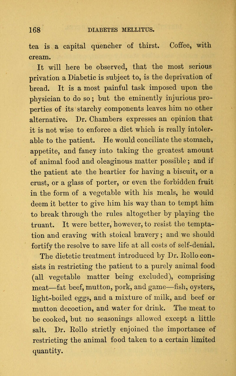 tea is a capital quencher of thirst. Coffee, with cream. It will here be observed, that the most serious privation a Diabetic is subject to, is the deprivation of bread. It is a most painful task imposed upon the physician to do so; but the eminently injurious pro- perties of its starchy components leaves him no other alternative. Dr. Chambers expresses an opinion that it is not wise to enforce a diet which is really intoler- able to the patient. He would conciliate the stomach, appetite, and fancy into taking the greatest amount of animal food and oleaginous matter possible; and if the patient ate the heartier for having a biscuit, or a crust, or a glass of porter, or even the forbidden fruit in the form of a vegetable with his meals, he would deem it better to give him his way than to tempt him to break through the rules altogether by playing the truant. It were better, however, to resist the tempta- tion and craving with stoical bravery; and we should fortify the resolve to save life at all costs of self-denial. The dietetic treatment introduced by Dr. Eollo con- sists in restricting the patient to a purely animal food (all vegetable matter being excluded), comprising meat—fat beef, mutton, pork, and game—fish, oysters, light-boiled eggs, and a mixture of milk, and beef or mutton decoction, and water for drink. The meat to be cooked, but no seasonings allowed except a little salt. Dr. Eollo strictly enjoined the importance of restricting the animal food taken to a certain limited quantity.