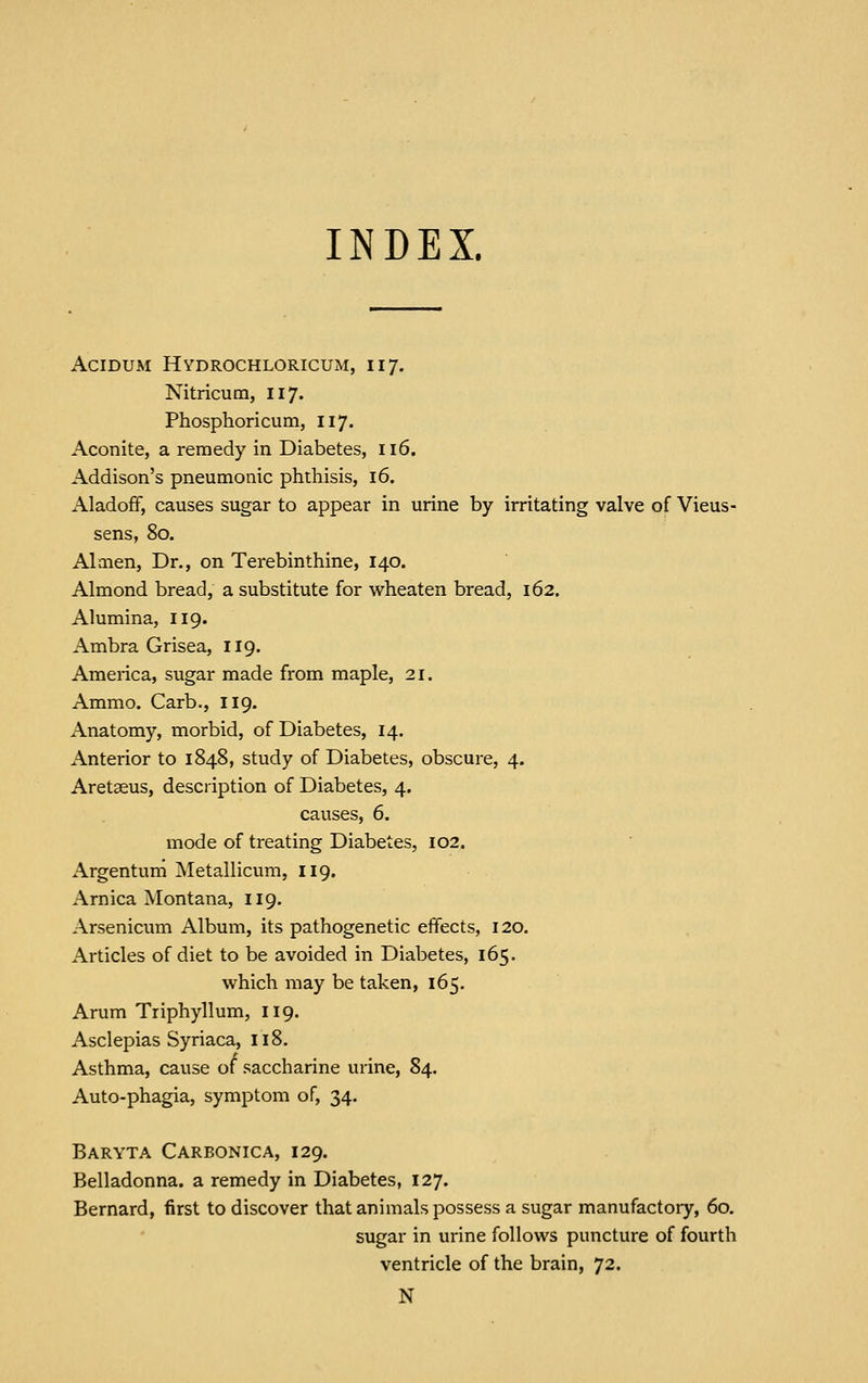 INDEX. AciDUM Hydrochloricum, 117. Nitricum, 117. Phosphoricum, 117. Aconite, a remedy in Diabetes, 116. Addison's pneumonic phthisis, 16. Aladoff, causes sugar to appear in urine by irritating valve of Vieus- sens, 80. Almen, Dr., on Terebinthine, 140. Almond bread, a substitute for wheaten bread, 162. Alumina, 119. Ambra Grisea, 119. America, sugar made from maple, 21. Ammo. Garb., 119. Anatomy, morbid, of Diabetes, 14. Anterior to 1848, study of Diabetes, obscure, 4. Aretaeus, description of Diabetes, 4. causes, 6. mode of treating Diabetes, 102. Argentum Metallicum, 119. Arnica Montana, 119. Arsenicum Album, its pathogenetic effects, 120. Articles of diet to be avoided in Diabetes, 165. which may be taken, 165. Arum Triphyllum, 119. Asclepias Syriaca, 118. Asthma, cause of saccharine urine, 84. Auto-phagia, symptom of, 34. Baryta Carbonica, 129. Belladonna, a remedy in Diabetes, 127. Bernard, first to discover that animals possess a sugar manufactory, 60. sugar in urine follows puncture of fourth ventricle of the brain, 72. N