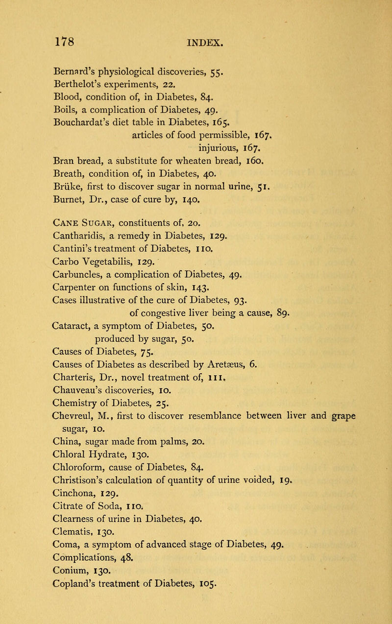 Bernard's physiological discoveries, 55. Berthelot's experiments, 22. Blood, condition of, in Diabetes, 84. Boils, a complication of Diabetes, 49. Bouchardat's diet table in Diabetes, 165. articles of food permissible, 167. injurious, 167. Bran bread, a substitute for wheaten bread, 160. Breath, condition of, in Diabetes, 40. Briike, first to discover sugar in normal urine, 51. Burnet, Dr., case of cure by, 140. Cane Sugar, constituents of, 20. Cantharidis, a remedy in Diabetes, 129. Cantini's treatment of Diabetes, no. Carbo Vegetabilis, 129. Carbuncles, a complication of Diabetes, 49. Carpenter on functions of skin, 143. Cases illustrative of the cure of Diabetes, 93. of congestive liver being a cause, 89. Cataract, a symptom of Diabetes, 50. produced by sugar, 50. Causes of Diabetes, 75. Causes of Diabetes as described by Aretaeus, 6. Charteris, Dr., novel treatment of, in, Chauveau's discoveries, 10. Chemistiy of Diabetes, 25. Chevreul, M., first to discover resemblance between liver and grape sugar, 10. China, sugar made from palms, 20. Chloral Hydrate, 130. Chloroform, cause of Diabetes, 84. Christison's calculation of quantity of urine voided, 19. Cinchona, 129. Citrate of Soda, 110. Clearness of urine in Diabetes, 40. Clematis, 130. Coma, a symptom of advanced stage of Diabetes, 49. Complications, 48. Conium, 130. Copland's treatment of Diabetes, 105.