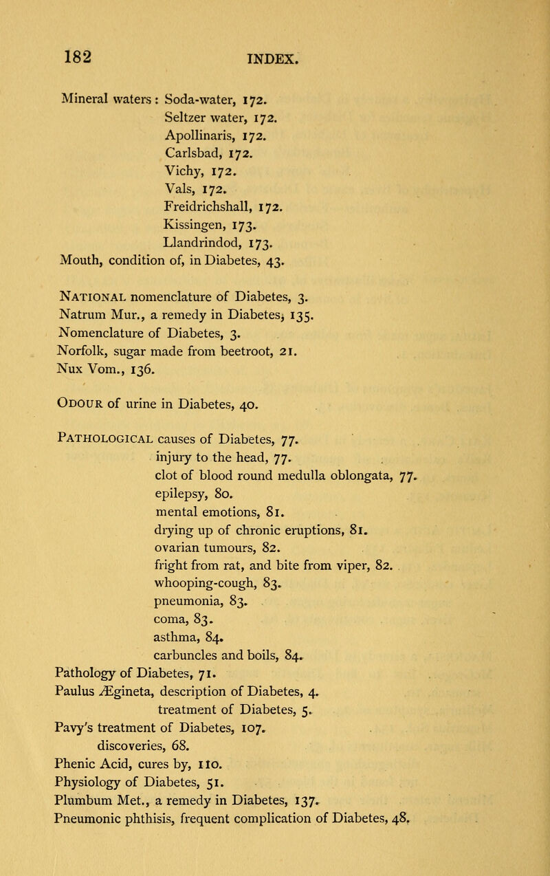 Mineral waters : Soda-water, 172. Seltzer water, 172. Apollinaris, 172. Carlsbad, 172. Vichy, 172. Vals, 172. Freidrichshall, 172. Kissingen, 173. Llandrindod, 173. Mouth, condition of, in Diabetes, 43. National nomenclature of Diabetes, 3. Natrum Mur., a remedy in Diabetesj 135. Nomenclature of Diabetes, 3. Norfolk, sugar made from beetroot, 21. Nux Vom., 136. Odour of urine in Diabetes, 40. Pathological causes of Diabetes, 77. injury to the head, 77. clot of blood round medulla oblongata, 77. epilepsy, 80. mental emotions, 81. drying up of chronic eruptions, 81. ovarian tumours, 82. fright from rat, and bite from viper, 82. whooping-cough, 83. pneumonia, 83. , coma, S^, asthma, 84. carbuncles and boils, 84, Pathology of Diabetes, 71. Paulus -^gineta, description of Diabetes, 4. treatment of Diabetes, 5. Pavy's treatment of Diabetes, 107. discoveries, 68. Phenic Acid, cures by, ilo. Physiology of Diabetes, 51. Plumbum Met., a remedy in Diabetes, 137, Pneumonic phthisis, frequent complication of Diabetes, 48,
