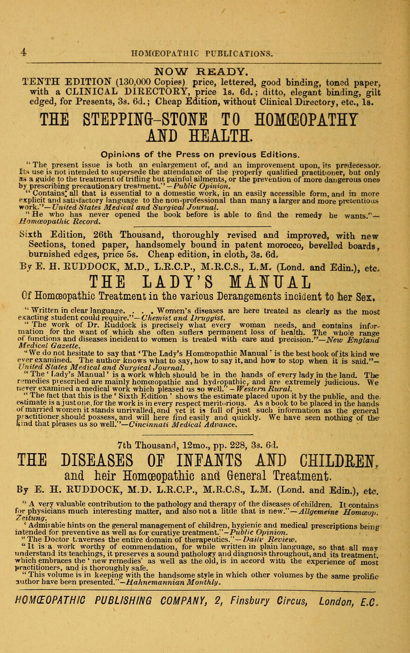 NOW READY. TENTH EDITION (130,000 Copies) price, lettered, good binding, toned paper, with a CLINICAL DIRECTORY, price l8. 6d.; ditto, elegant binding, gilt edged, for Presents, Sa. 6d.; Cheap Edition, without Clinical Directory, etc., Is. THE STEPPIlfG-STOIfE TO HOMCEOPATHT Am HEALTH. Opinions of the Press on previous Editions.  The present issue is both an enlargement of, and an improvement upon, its prfidecessor. Its use is not intended to supersede the attendance of the properly qualified practitioner, but only as a guide to the treatment of trifiing but painful ailments, or the prevention of more dangerous one* by prescribing precautionary treatment.'' —Pm&/«c Opinion,  Contains; all that is essential to a domestic work, in an easily accessible form, and in more explicit and satisfactory language to the non-professional than many a larger and more pretentious work.''—United States Medical and Surgical Journal.  He who has never opened the book before is able to find the remedy he wants/^— Homoeopathic Record. Sixth Edition, 26th Thousand, thoroughly revised and improved, with new Sections, toned paper, handsomely bound in patent morocco, bevelled boards burnished edges, price 5s. Cheap edition, in cloth, Ss. 6d. By E. H. RUDDOCK, M.D., L.R.C.P., M.R.C.S., L.M. (Lond. and Edin.), etc. THE LADY'S MAITJAL Of Homoeopatliic Treatment in the various Derangements incident to lier Sex.  Written in clear language. . . . Women's diseases are here treated as clearly as the most exacting student could require.''—Chemist and Druggist.  The work of Dr. Ruddock is precisely what every woman needs, and contains infor- mation for the want of which she often suSers permanent loss of health. The whole range of functions and diseases incident to women is treated with care and precision.—iVew England Medical Gazette.  We do not hesitate to say that 'The Lady's Homoeopathic Manual' is the best book of its kind w« ever examined. The author knows what to say, how to say it, and how to stop when it is said.— United States Medical and Surgical Journal.  The ' r,ady's Manual' is a work wMch should be in the hands of every lady in the land. The remedies prescribed are mainly homoeopathic and hydropathic, and are extremely judicious. We never examined a medical work which pleased us so well. - Western Rural. The fact that this is the ' Sixth Edition' shows the estimate placed upon it by the public, and the. estimate isa justoiie.for the workis in every respect meritorious. As abook to be placed in the hands of married women it stands unrivalled, and yet it is full of just such information as the general practitioner should possess, and will here find easily and quickly. We have seen nothing of the Ifmd that pleases us so weU.''—Cincinnati Medical Adimnce. 7th Thousand, 12mo., pp. 228, 3s. 6d. THE DISEASES OE OEAITS AID CHILDEEI, and heir Homceopatliio and General Treatment. By E. H. RUDDOCK, M.D. L.R.C.P., M.R.C.S., L.M. (Lond. and Edin.), etc.  A very valuable contribution to the pathology and therapy of the diseases of children. It contains for physicians much interesting matter, and also not a litQe that is new.—AUgemeine Homceop. Zeitung. ' Adfniiable hints on the general management of children, hygienic and medical prescriptions being intended for preventive as well as for curatiye treatment.-PM/>//c Opinion. The Doctor traverses the entire domain of therapeutics.—7^ai/j' Review.  It is a work worthy of commendation, for while written in plain language, so that all may understand its teachings, it preserves a sound pathology and diagnosis throughout, and its treatment, which embraces the ' new remedies' as well as the old, is in accord with the experience of most practitioners, and is thoroughly safe.  This volume is in keeping with the handsome style in which other volumes by the same prolific author have been presented.—/:(aA«<'marmian Monthly.