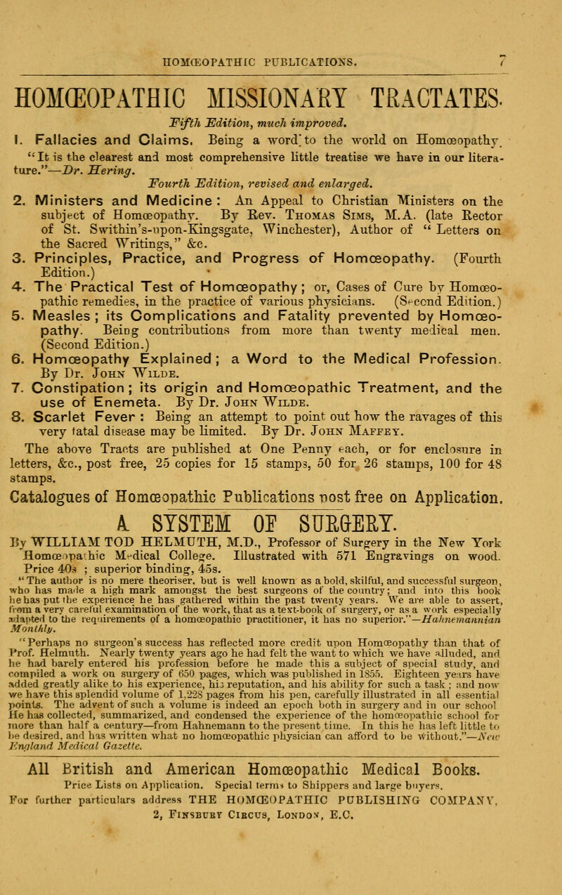 HOM(EOPATHIC MISSIONARY TRACTATES- Fifth Edition, much improved. 1. Fallacies and Claims. Being a word'to the world on Homoeopathy,  It is the clearest and moat comprehensive little treatise we have in our litera- ture.—Dr. Sering. Fourth Edition, revised and enlarged. 2. Ministers and Medicine : An Appeal to Christian Ministers on the subject of Homoeopathy. By Eev. Thomas Sims, M.A. (late Rector of St. Swithin's-npon-Kingsgate, Winchester), Author of  Letters on the Sacred Writings, &c. 3. Principles, Practice, and Progress of Homoeopathy. (Fourth Edition.) 4. The Practical Test of HomcEopathy; or, Cases of Cure by Homoeo- pathic remedies, in the practice of various physicians. (Sf-ccnd Edition.) 5. Measles ; its Complications and Fatality prevented by Homoeo- pathy^ Being contributions from more than twenty medical men. (Second Edition.) 6. Homoeopathy Explained ; a Word to the Medical Profession. By Dr. John Wilde. 7. Constipation ; its origin and Homoeopathic Treatment, and the use of Enemeta. By Dr. John Wilde. 8. Scarlet Fever : Being an attempt to point out how the ravages of this very fatal disease may be limited. By Dr. John Maffey. The above Tracts are published at One Penny each, or for enclosure in letters, &c., post free, 25 copies for 15 stamps, 50 for 26 stamps, 100 for 48 stamps. Catalogues of Homoeopathic Publications nost free on Application. A. SYSTEM OE SUE&ERT. By WILLIAM TOD HELMUTH, M.D., Professor of Surgery in the New York ilomcEipa'hic M!dical College. Illustrated with 571 Engravings on wood. Price 40s ; superior binding, 45s. The author is no mere theoriser, but is well known as a bold, skilful, and successful surgeon, who has maile a high mark amongst the best surgeons of the country; and into this book lie has put the experience he has gathered within the past twenty years. We are able to assert, from a very careful examination of the work, that as a text-book of surgery, or as a work especially adapted to the requirements of a homoeopathic practitioner, it has no su])erior.—Ha/memaiinian Monl/ily. Perbaps no surgeon's success has reflected more credit upon Homoeopathy than that of Prof. Helmuth. Nearly twenty years ago he had felt the want to which we have alluded, and he had barely entered his profession before he made this a subject of special study, and compiled a work on surgery of 650 pages, which was published in 1855. Eighteen yenrs have Added greatly alike to his experience, hij reputation, and his ability for such a task ; and now we have this splendid volume of 1,22S pages from his pen, carefully illustrated in all essential points. The adv^ent of such a volume is indeed an epoch both in surgery and in our school He has collected, summarized, and condensed the expei'ience of the homoeopathic school for iQore than half a century—from Hahnemann to the present time. In this he has left little to lie desired, and has written what no homoeopathic physician can afford to be without.—New Kn/iland Medical Gazette. All British and American Homoeopathic Medical Books. Price Lists on j^pplicaiion. Special term* to Shippers and large buyers. For further particulars address THE HOMCEOPATHIC PQBLISHING COMPANY',