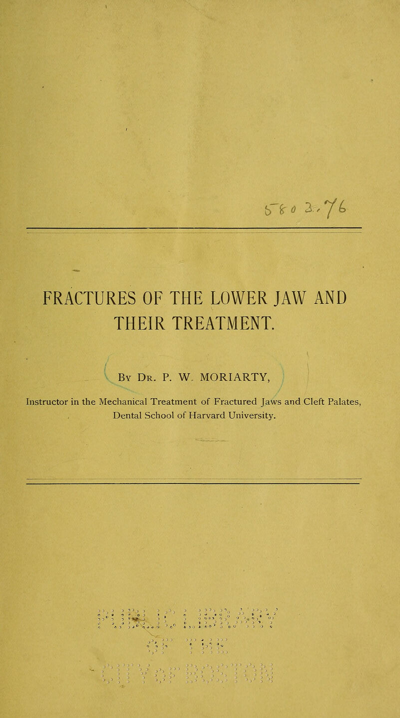 {> fcrtf 3.>^6 FRACTURES OF THE LOWER JAW AND THEIR TREATMENT. By Dr. P. W, MORIARTY, Instructor in the Mechanical Treatment of Fractured Jaws and Cleft Palates, Dental School of Harvard University.