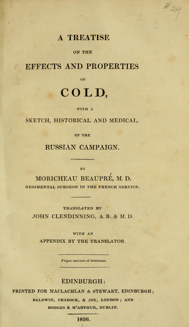 A TREATISE ON THE EFFECTS AND PROPERTIES COLD, SKETCH, HISTORICAL AND MEDICAL RUSSIAN CAMPAIGN. MORICHEAU BEAUPRE, M. D. TRANSLATED BY JOHN CLENDINNING, A. B. & M. D. WITH AN APPENDIX BY THE TRANSLATOR. Frigus amicum et inimicum. EDINBURGH: PRINTED FOR MACLACHLAN & STEWART, EDINBURGH BALDWIN, CRADOCK, & JOY, LONDON; AND HODGES & M'ARTHUEj DUBLIN. 1826. t\ < ^,