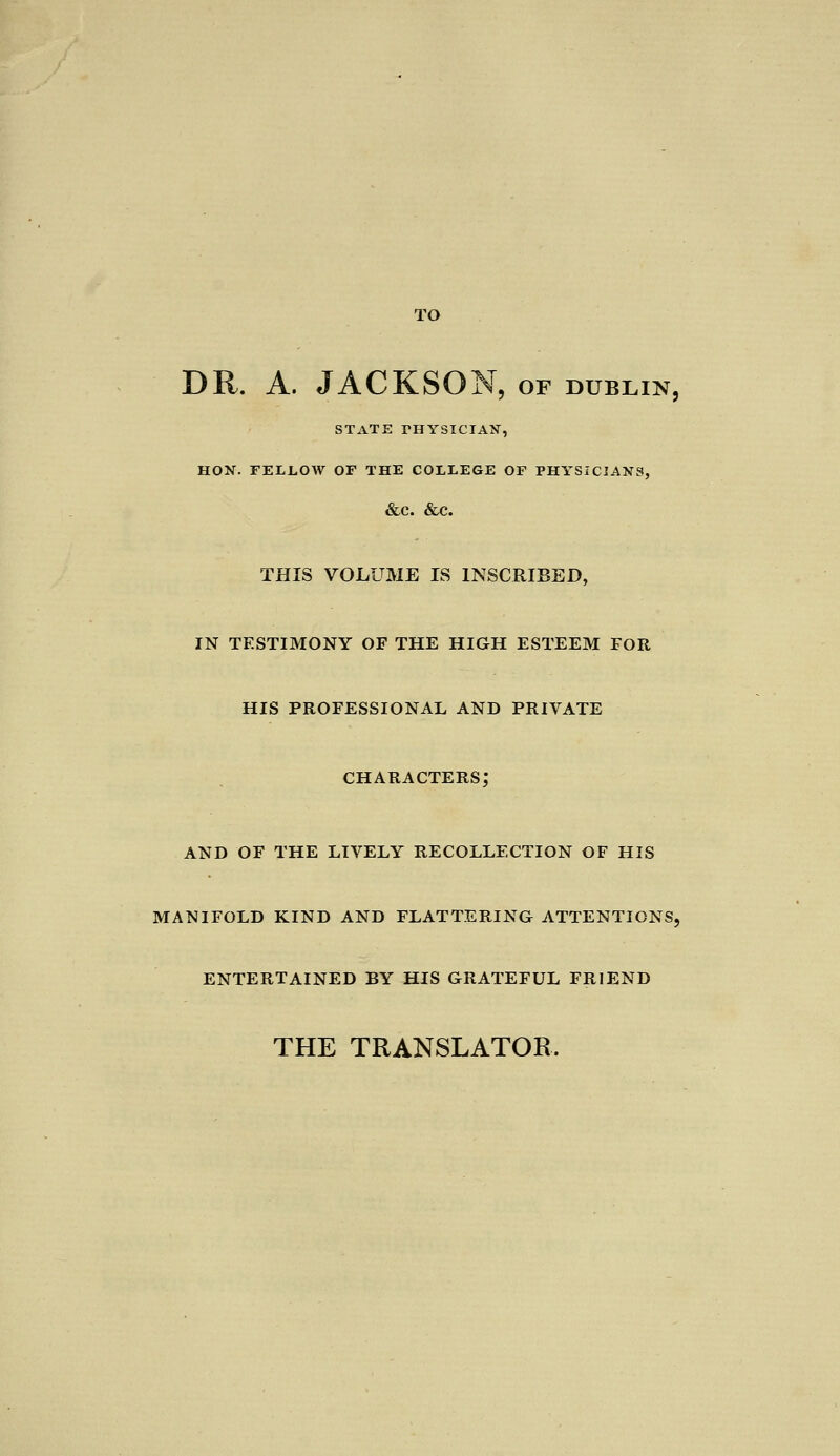 TO DR. A. JACKSON, of dublin, STATE rHYSICIAN, HON. FELLOW OF THE COLLEGE OF PHYSICIANS, &C. &C. THIS VOLUME IS INSCRIBED, in testimony of the high esteem for his professional and private characters; and of the lively recollection of his manifold kind and flattering attentions, entertained by his grateful friend THE TRANSLATOR.