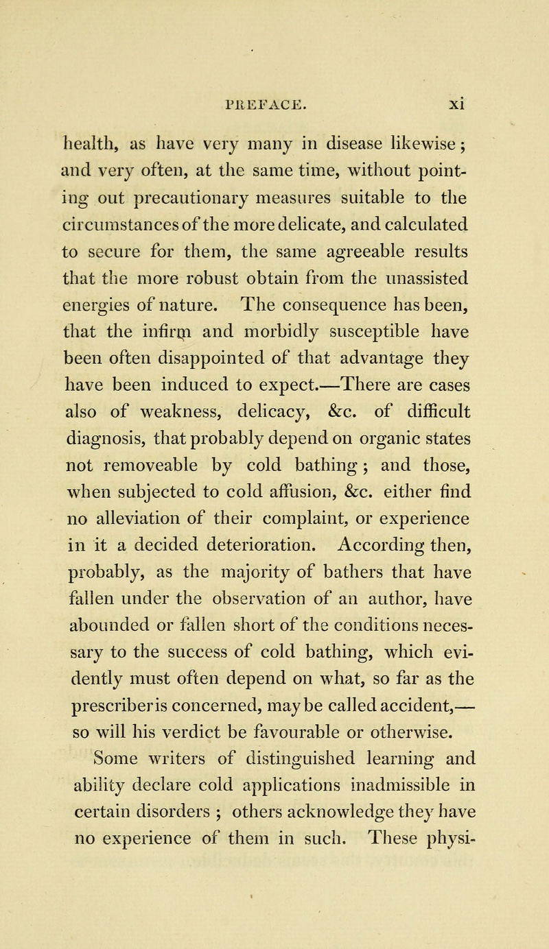 health, as have very many in disease likewise; and very often, at the same time, without point- ing out precautionary measures suitable to the circumstances of the more delicate, and calculated to secure for them, the same agreeable results that the more robust obtain from the unassisted energies of nature. The consequence has been, that the infirm and morbidly susceptible have been often disappointed of that advantage they have been induced to expect.—There are cases also of weakness, delicacy, &c. of difficult diagnosis, that probably depend on organic states not removeable by cold bathing; and those, when subjected to cold affusion, &c. either find no alleviation of their complaint, or experience in it a decided deterioration. According then, probably, as the majority of bathers that have fallen under the observation of an author, have abounded or fallen short of the conditions neces- sary to the success of cold bathing, which evi- dently must often depend on what, so far as the prescriberis concerned, maybe called accident,— so will his verdict be favourable or otherwise. Some writers of distinguished learning and ability declare cold applications inadmissible in certain disorders ; others acknowledge they have no experience of them in such. These physi-