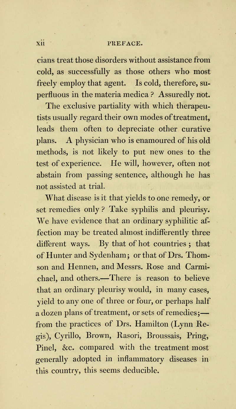 cians treat those disorders without assistance from cold, as successfully as those others who most freely employ that agent. Is cold, therefore, su- perfluous in the materia medica ? Assuredly not. The exclusive partiality with which therapeu- tists usually regard their own modes of treatment, leads them often to depreciate other curative plans. A physician who is enamoured of his old methods, is not likely to put new ones to the test of experience. He will, however, often not abstain from passing sentence, although he has not assisted at trial. What disease is it that yields to one remedy, or set remedies only ? Take syphilis and pleurisy. We have evidence that an ordinary syphilitic af- fection may be treated almost indifferently three different ways. By that of hot countries ; that of Hunter and Sydenham; or that of Drs. Thom- son and Hennen, and Messrs. Rose and Carmi- chael, and others.—There is reason to believe that an ordinary pleurisy would, in many cases, yield to any one of three or four, or perhaps half a dozen plans of treatment, or sets of remedies;— from the practices of Drs. Hamilton (Lynn Re- gis), Cyrillo, Brown, Rasori, Broussais, Pring, Pinel, &c. compared with the treatment most generally adopted in inflammatory diseases in this country, this seems deducible.