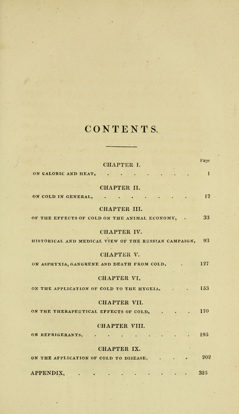 CONTENTS. Fa^e CHAPTER I. ON CALORIC AND HEAT, i CHAPTER II. ON COLD IN GENERAL, 12 CHAPTER III. OF THE EFFECTS OF COLD ON THE ANIMAL ECONOMY, . 33 CHAPTER IV. HISTORICAL AND MEDICAL VIEW OF THE RUSSIAN CAMPAIGN, 93 CHAPTER V. ON ASPHYXIA, GANGRENE AND DEATH FROM COLD, . 127 CHAPTER VI. ON THE APPLICATION OF COLD TO THE HYGEIA, . . 153 CHAPTER VII. ON THE THERAPEUTICAL EFFECTS OF COLD, . . . 170 CHAPTER VIII. ON REFRIGERANTS, . . 195 CHAPTER IX. ON THE APPLICATION OF COLD TO DISEASE, . . • 202 APPENDIX, . . . . . . ... 325