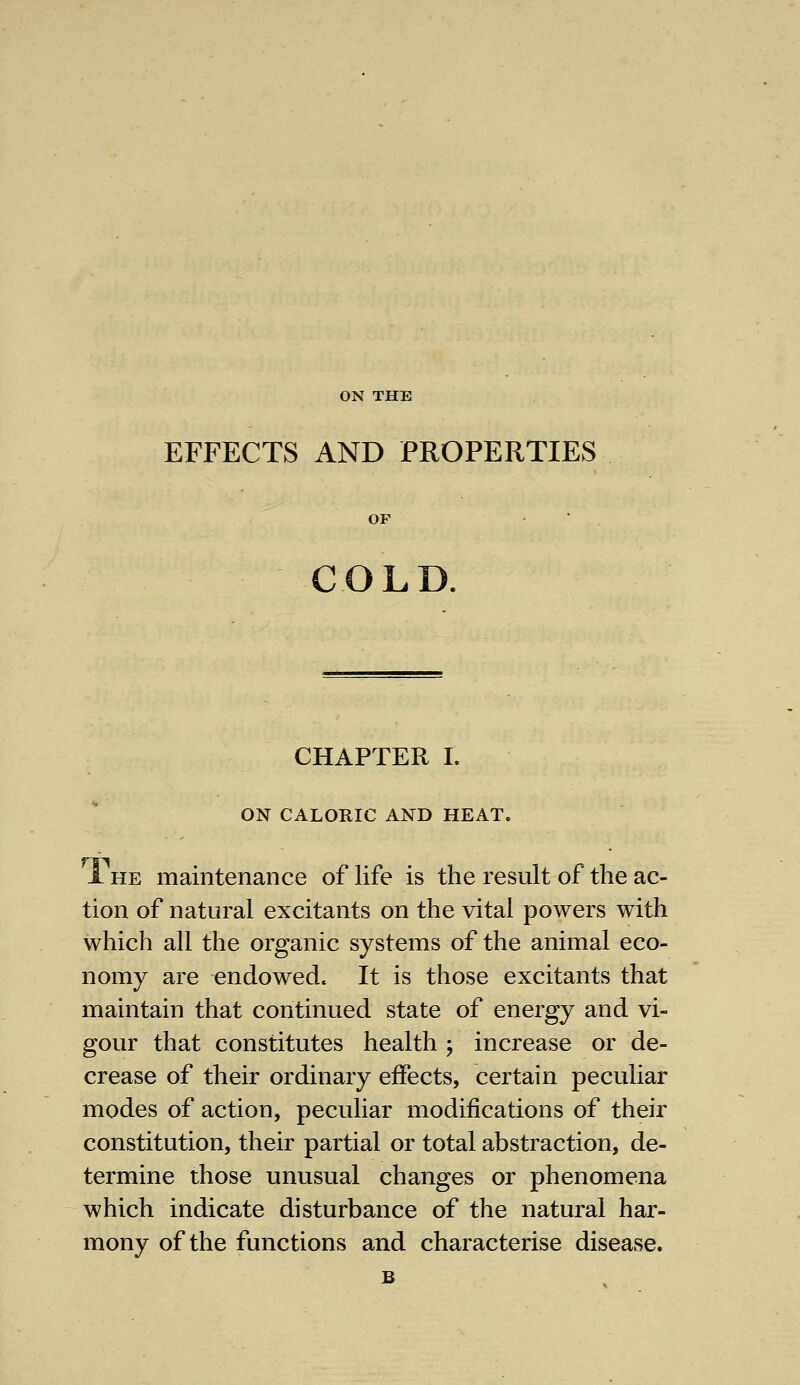 ON THE EFFECTS AND PROPERTIES OF COLD. CHAPTER I. ON CALORIC AND HEAT. 1 he maintenance of life is the result of the ac- tion of natural excitants on the vital powers with which all the organic systems of the animal eco- nomy are endowed It is those excitants that maintain that continued state of energy and vi- gour that constitutes health ; increase or de- crease of their ordinary effects, certain peculiar modes of action, peculiar modifications of their constitution, their partial or total abstraction, de- termine those unusual changes or phenomena which indicate disturbance of the natural har- mony of the functions and characterise disease.