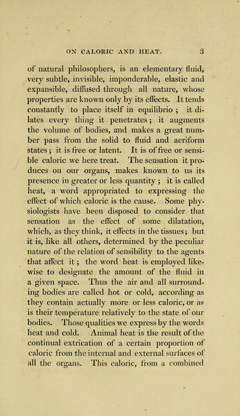 of natural philosophers, is an elementary fluid, very subtle, invisible, imponderable, elastic and expansible, diffused through all nature, whose properties are known only by its effects. It tends constantly to place itself in equilibrio ; it di- lates every thing it penetrates; it augments the volume of bodies, and makes a great num- ber pass from the solid to fluid and aeriform states ; it is free or latent. It is of free or sensi- ble caloric we here treat. The sensation it pro- duces on our organs, makes known to us its presence in greater or less quantity ; it is called heat, a word appropriated to expressing the effect of which caloric is the cause. Some phy- siologists have been disposed to consider that sensation as the effect of some dilatation, which, as they think, it effects in the tissues; but it is, like all others, determined by the peculiar nature of the relation of sensibility to the agents that affect it; the word heat is employed like- wise to designate the amount of the fluid in a given space. Thus the air and all surround- ing bodies are called hot or cold, according as they contain actually more or less caloric, or as is their temperature relatively to the state of our bodies. Those qualities we express by the words heat and cold. Animal heat is the result of the continual extrication of a certain proportion of caloric from the internal and external surfaces of all the organs. This caloric, from a combined