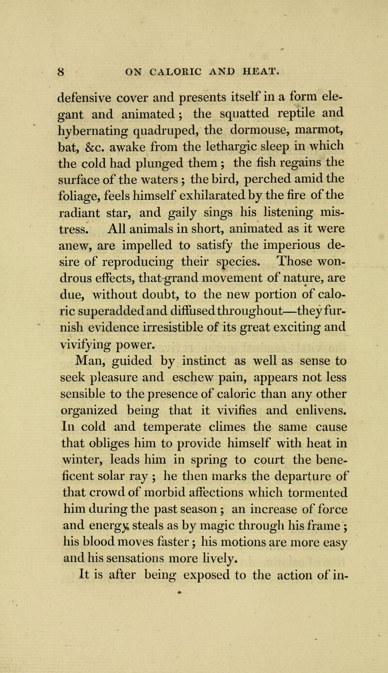 defensive cover and presents itself in a form ele- gant and animated ; the squatted reptile and hybernating quadruped, the dormouse, marmot, bat, &c. awake from the lethargic sleep in which the cold had plunged them ; the fish regains the surface of the waters; the bird, perched amid the foliage, feels himself exhilarated by the fire of the radiant star, and gaily sings his listening mis- tress. All animals in short, animated as it were anew, are impelled to satisfy the imperious de- sire of reproducing their species. Those won- drous effects, that-grand movement of nature, are due, without doubt, to the new portion of calo- ric superadded and diffused through out—they fur- nish evidence irresistible of its great exciting and vivifying power. Man, guided by instinct as well as sense to seek pleasure and eschew pain, appears not less sensible to the presence of caloric than any other organized being that it vivifies and enlivens. In cold and temperate climes the same cause that obliges him to provide himself with heat in winter, leads him in spring to court the bene- ficent solar ray ; he then marks the departure of that crowd of morbid affections which tormented him during the past season ; an increase of force and energy steals as by magic through his frame ; his blood moves faster ; his motions are more easy and his sensations more lively. It is after being exposed to the action of in-