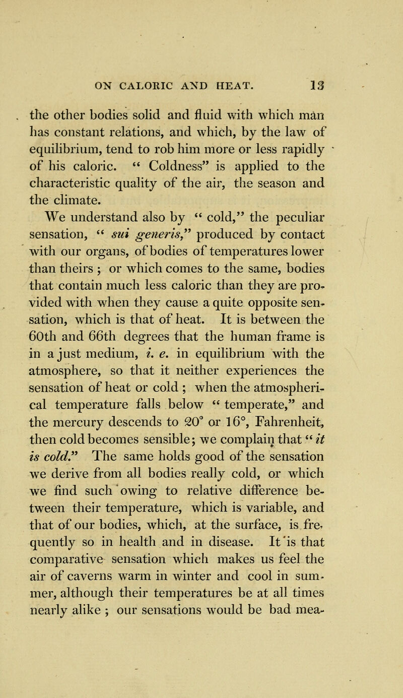 the other bodies solid and fluid with which man has constant relations, and which, by the law of equilibrium, tend to rob him more or less rapidly of his caloric.  Coldness is applied to the characteristic quality of the air, the season and the climate. We understand also by  cold, the peculiar sensation,  sui generis produced by contact with our organs, of bodies of temperatures lower than theirs ; or which comes to the same, bodies that contain much less caloric than they are pro- vided with when they cause a quite opposite sen- sation, which is that of heat. It is between the 60th and 66th degrees that the human frame is in a just medium, i. e. in equilibrium with the atmosphere, so that it neither experiences the sensation of heat or cold ; when the atmospheri- cal temperature falls below  temperate, and the mercury descends to 20° or 16°, Fahrenheit, then cold becomes sensible; we complain that it is cold The same holds good of the sensation we derive from all bodies really cold, or which we find such owing to relative difference be- tween their temperature, which is variable, and that of our bodies, which, at the surface, is fre* quently so in health and in disease. It'is that comparative sensation which makes us feel the air of caverns warm in winter and cool in sum. mer, although their temperatures be at all times nearly alike \ our sensations would be bad mea-