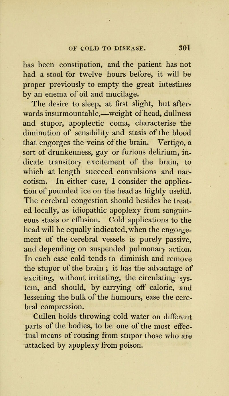 has been constipation, and the patient has not had a stool for twelve hours before, it will be proper previously to empty the great intestines by an enema of oil and mucilage. The desire to sleep, at first slight, but after- wards insurmountable,—weight of head, dullness and stupor, apoplectic coma, characterise the diminution of sensibility and stasis of the blood that engorges the veins of the brain. Vertigo, a sort of drunkenness, gay or furious delirium, in- dicate transitory excitement of the brain, to which at length succeed convulsions and nar- cotism. In either case, I consider the applica- tion of pounded ice on the head as highly useful. The cerebral congestion should besides be treat- ed locally, as idiopathic apoplexy from sanguin- eous stasis or effusion. Cold applications to the head will be equally indicated, when the engorge- ment of the cerebral vessels is purely passive, and depending on suspended pulmonary action. In each case cold tends to diminish and remove the stupor of the brain ; it has the advantage of exciting, without irritating, the circulating sys- tem, and should, by carrying off caloric, and lessening the bulk of the humours, ease the cere- bral compression. Cullen holds throwing cold water on different parts of the bodies, to be one of the most effec- tual means of rousing from stupor those who are attacked by apoplexy from poison.