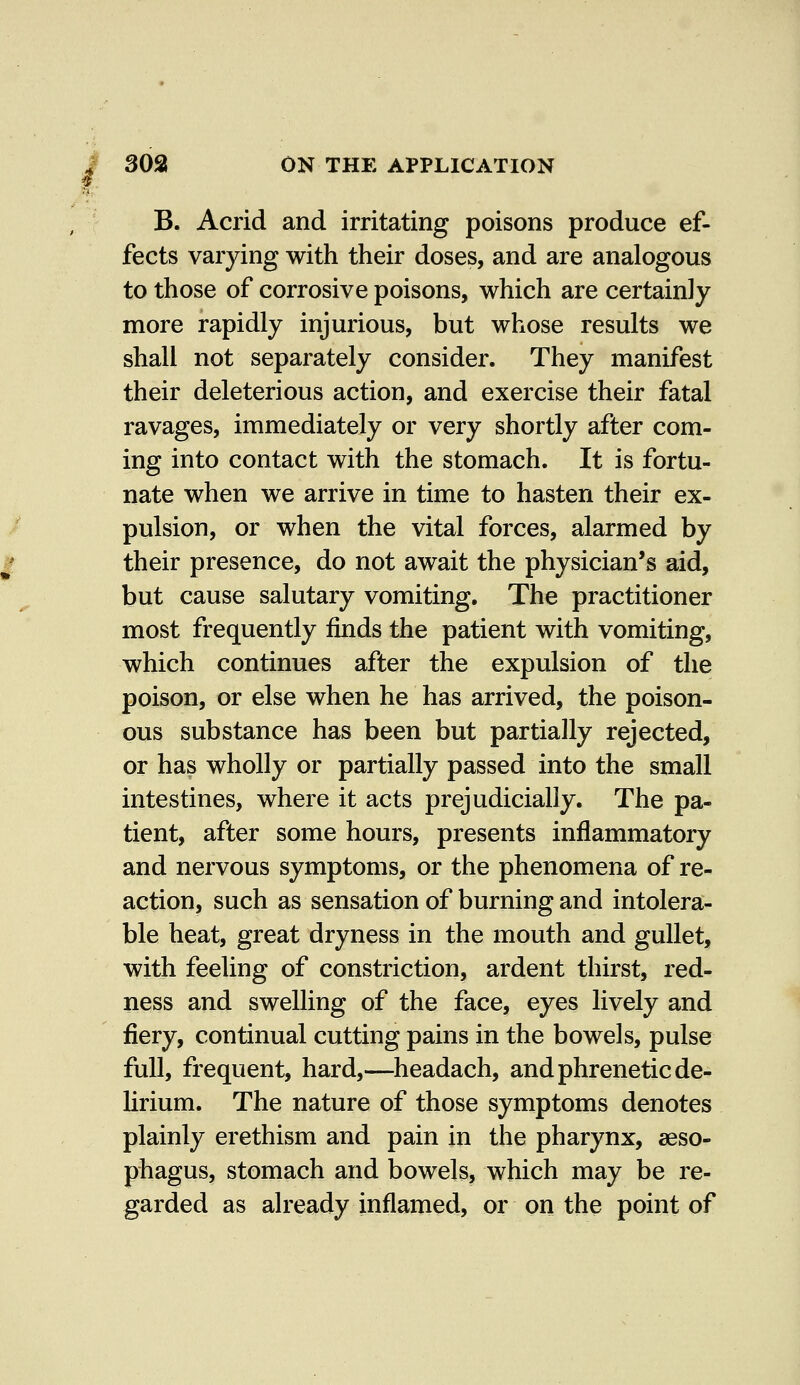 B. Acrid and irritating poisons produce ef- fects varying with their doses, and are analogous to those of corrosive poisons, which are certainly more rapidly injurious, but whose results we shall not separately consider. They manifest their deleterious action, and exercise their fatal ravages, immediately or very shortly after com- ing into contact with the stomach. It is fortu- nate when we arrive in time to hasten their ex- pulsion, or when the vital forces, alarmed by their presence, do not await the physician's aid, but cause salutary vomiting. The practitioner most frequently finds the patient with vomiting, which continues after the expulsion of the poison, or else when he has arrived, the poison- ous substance has been but partially rejected, or has wholly or partially passed into the small intestines, where it acts prejudicially. The pa- tient, after some hours, presents inflammatory and nervous symptoms, or the phenomena of re- action, such as sensation of burning and intolera- ble heat, great dryness in the mouth and gullet, with feeling of constriction, ardent thirst, red- ness and swelling of the face, eyes lively and fiery, continual cutting pains in the bowels, pulse full, frequent, hard,—headach, and phrenetic de- lirium. The nature of those symptoms denotes plainly erethism and pain in the pharynx, aeso- phagus, stomach and bowels, which may be re- garded as already inflamed, or on the point of