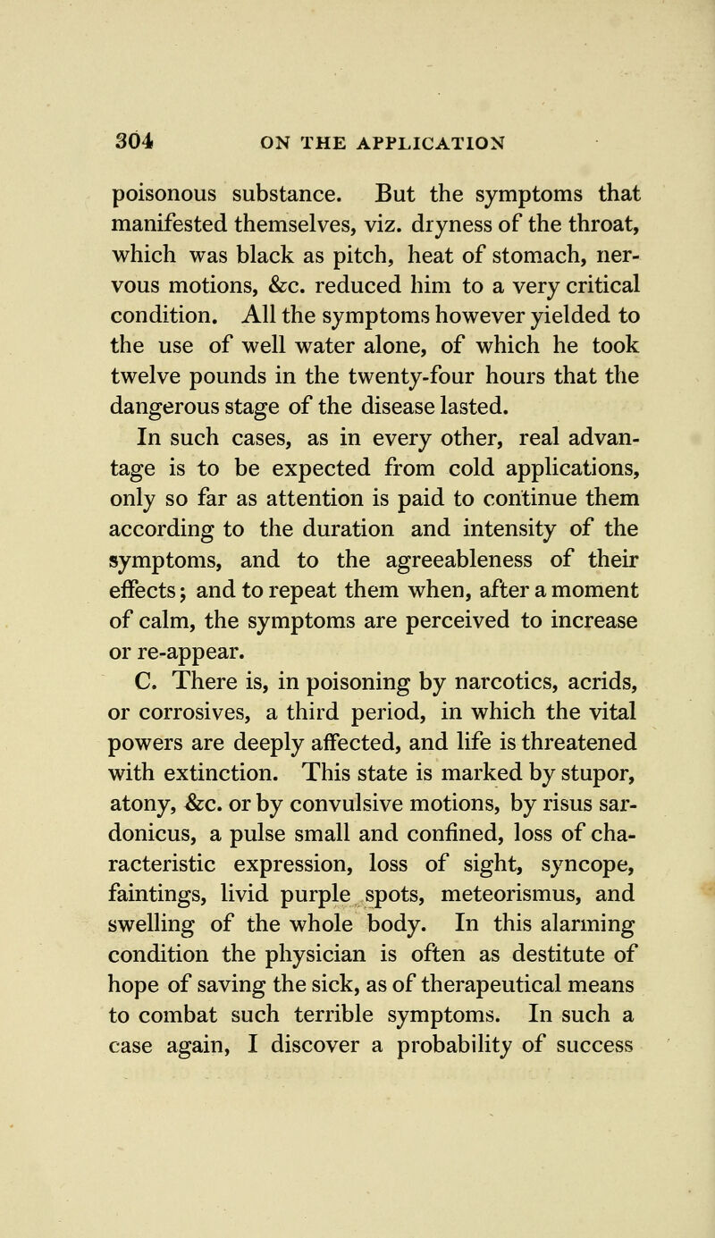 poisonous substance. But the symptoms that manifested themselves, viz. dryness of the throat, which was black as pitch, heat of stomach, ner- vous motions, &c. reduced him to a very critical condition. All the symptoms however yielded to the use of well water alone, of which he took twelve pounds in the twenty-four hours that the dangerous stage of the disease lasted. In such cases, as in every other, real advan- tage is to be expected from cold applications, only so far as attention is paid to continue them according to the duration and intensity of the symptoms, and to the agreeableness of their effects; and to repeat them when, after a moment of calm, the symptoms are perceived to increase or re-appear. C. There is, in poisoning by narcotics, acrids, or corrosives, a third period, in which the vital powers are deeply affected, and life is threatened with extinction. This state is marked by stupor, atony, &c. or by convulsive motions, by risus sar- donicus, a pulse small and confined, loss of cha- racteristic expression, loss of sight, syncope, faintings, livid purple spots, meteorismus, and swelling of the whole body. In this alarming condition the physician is often as destitute of hope of saving the sick, as of therapeutical means to combat such terrible symptoms. In such a case again, I discover a probability of success