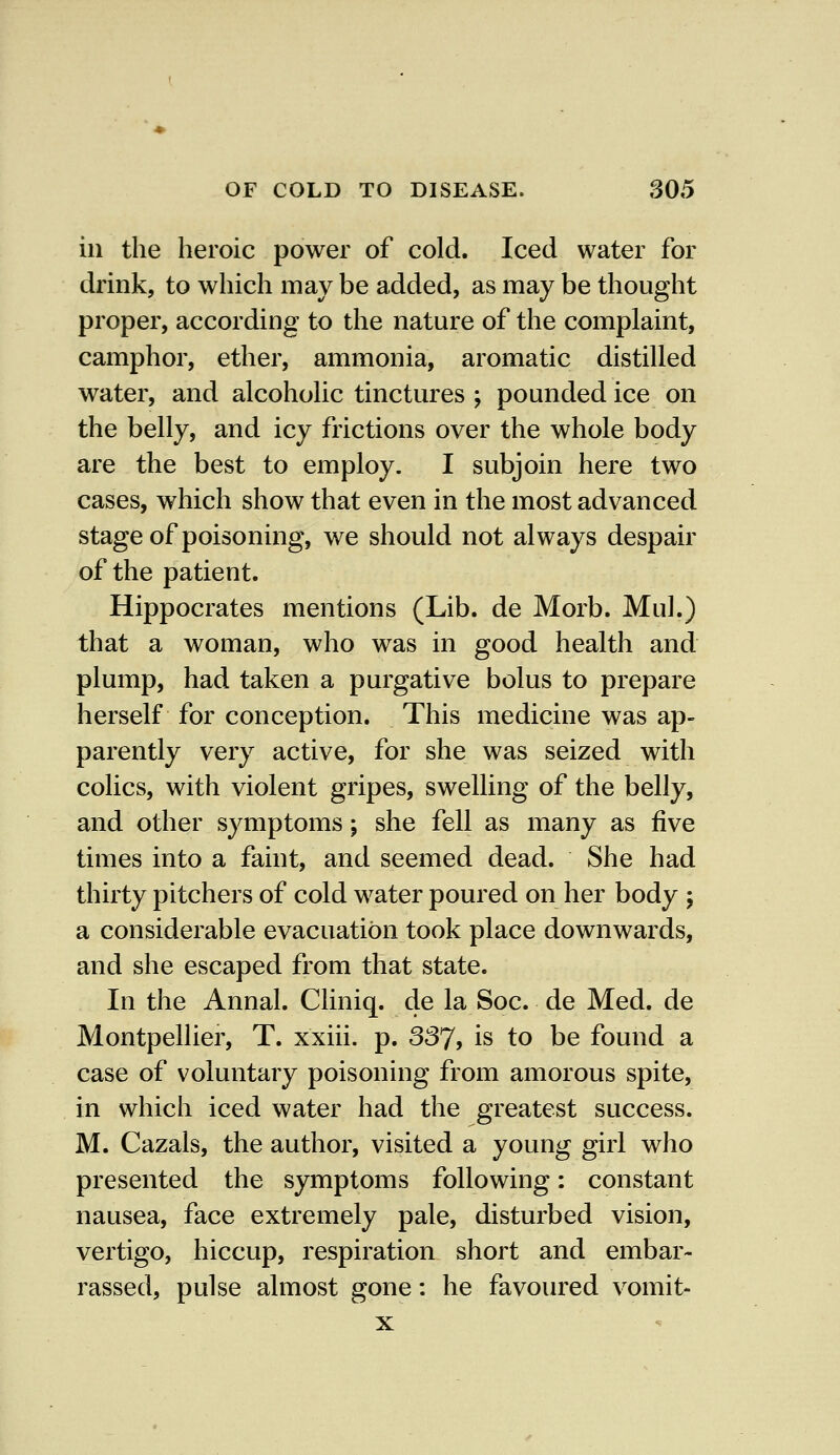 in the heroic power of cold. Iced water for drink, to which may be added, as may be thought proper, according to the nature of the complaint, camphor, ether, ammonia, aromatic distilled water, and alcoholic tinctures ; pounded ice on the belly, and icy frictions over the whole body are the best to employ. I subjoin here two cases, which show that even in the most advanced stage of poisoning, we should not always despair of the patient. Hippocrates mentions (Lib. de Morb. Mul.) that a woman, who was in good health and plump, had taken a purgative bolus to prepare herself for conception. This medicine was ap- parently very active, for she was seized with colics, with violent gripes, swelling of the belly, and other symptoms; she fell as many as five times into a faint, and seemed dead. She had thirty pitchers of cold water poured on her body ; a considerable evacuation took place downwards, and she escaped from that state. In the Annal. Cliniq. de la Soc. de Med. de Montpellier, T. xxiii. p. 337, is to be found a case of voluntary poisoning from amorous spite, in which iced water had the greatest success. M. Cazals, the author, visited a young girl who presented the symptoms following: constant nausea, face extremely pale, disturbed vision, vertigo, hiccup, respiration short and embar- rassed, pulse almost gone: he favoured vomit- x