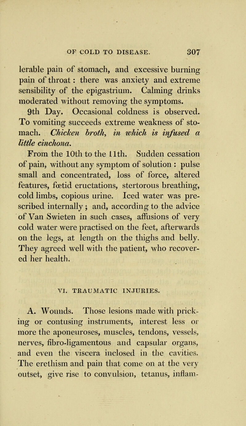 lerable pain of stomach, and excessive burning pain of throat: there was anxiety and extreme sensibility of the epigastrium. Calming drinks moderated without removing the symptoms. 9th Day. Occasional coldness is observed. To vomiting succeeds extreme weakness of sto- mach. Chicken broth, in which is infused a little cinchona. From the 10th to the 11th. Sudden cessation of pain, without any symptom of solution : pulse small and concentrated, loss of force, altered features, foetid eructations, stertorous breathing, cold limbs, copious urine. Iced water was pre- scribed internally; and, according to the advice of Van Swieten in such cases, affusions of very cold water were practised on the feet, afterwards on the legs, at length on the thighs and belly. They agreed well with the patient, who recover- ed her health. VI. TRAUMATIC INJURIES. A. Wounds. Those lesions made with prick- ing or contusing instruments, interest less or more the aponeuroses, muscles, tendons, vessels, nerves, fibro-ligamentous and capsular organs, and even the viscera inclosed in the cavities. The erethism and pain that come on at the very outset, give rise to convulsion, tetanus, inflam-
