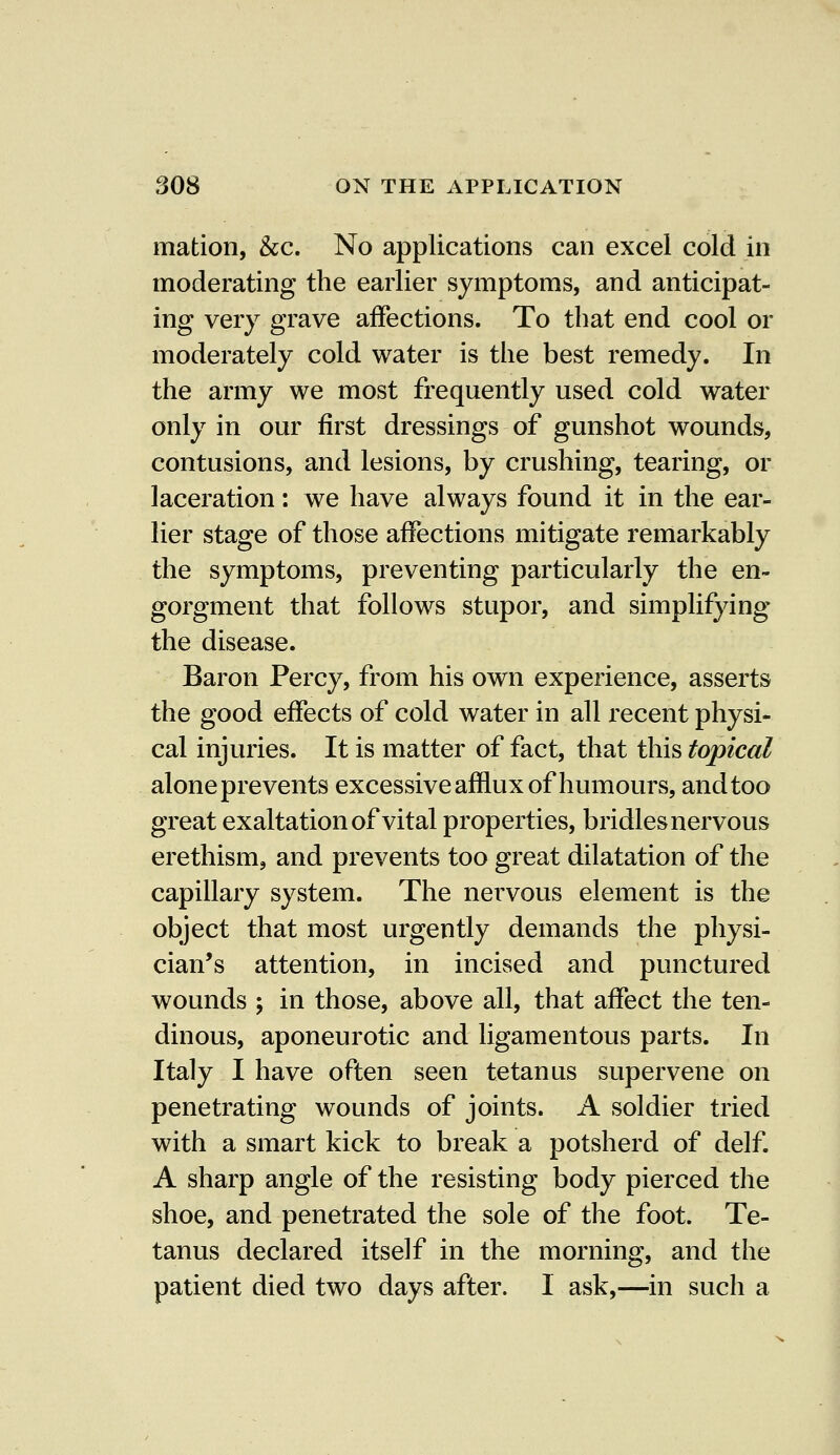 mation, &c. No applications can excel cold in moderating the earlier symptoms, and anticipat- ing very grave affections. To that end cool or moderately cold water is the best remedy. In the army we most frequently used cold water only in our first dressings of gunshot wounds, contusions, and lesions, by crushing, tearing, or laceration: we have always found it in the ear- lier stage of those affections mitigate remarkably the symptoms, preventing particularly the en- gorgment that follows stupor, and simplifying the disease. Baron Percy, from his own experience, asserts the good effects of cold water in all recent physi- cal injuries. It is matter of fact, that this topical aloneprevents excessive afflux of humours, and too great exaltation of vital properties, bridles nervous erethism, and prevents too great dilatation of the capillary system. The nervous element is the object that most urgently demands the physi- cian's attention, in incised and punctured wounds ; in those, above all, that affect the ten- dinous, aponeurotic and ligamentous parts. In Italy I have often seen tetanus supervene on penetrating wounds of joints. A soldier tried with a smart kick to break a potsherd of delf. A sharp angle of the resisting body pierced the shoe, and penetrated the sole of the foot. Te- tanus declared itself in the morning, and the patient died two days after. I ask,—in such a