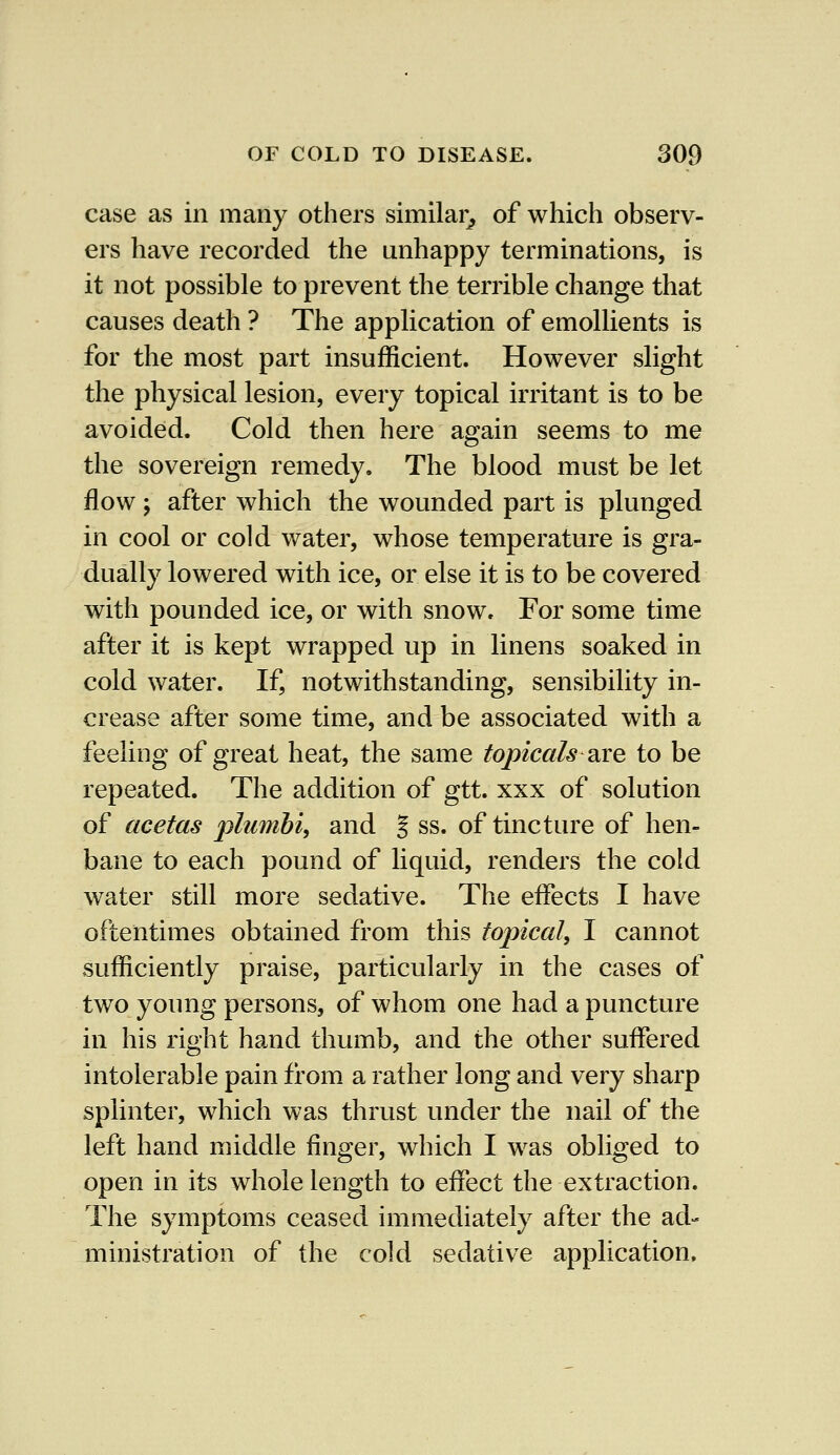 case as in many others similar, of which observ- ers have recorded the unhappy terminations, is it not possible to prevent the terrible change that causes death ? The application of emollients is for the most part insufficient. However slight the physical lesion, every topical irritant is to be avoided. Cold then here again seems to me the sovereign remedy. The blood must be let flow ; after which the wounded part is plunged in cool or cold water, whose temperature is gra- dually lowered with ice, or else it is to be covered with pounded ice, or with snow. For some time after it is kept wrapped up in linens soaked in cold water. If, notwithstanding, sensibility in- crease after some time, and be associated with a feeling of great heat, the same topicals are to be repeated. The addition of gtt. xxx of solution of acetas yilumbi, and % ss. of tincture of hen- bane to each pound of liquid, renders the cold water still more sedative. The effects I have oftentimes obtained from this topical, I cannot sufficiently praise, particularly in the cases of two young persons, of whom one had a puncture in his right hand thumb, and the other suffered intolerable pain from a rather long and very sharp splinter, which was thrust under the nail of the left hand middle finger, which I was obliged to open in its whole length to effect the extraction. The symptoms ceased immediately after the ad- ministration of the cold sedative application.