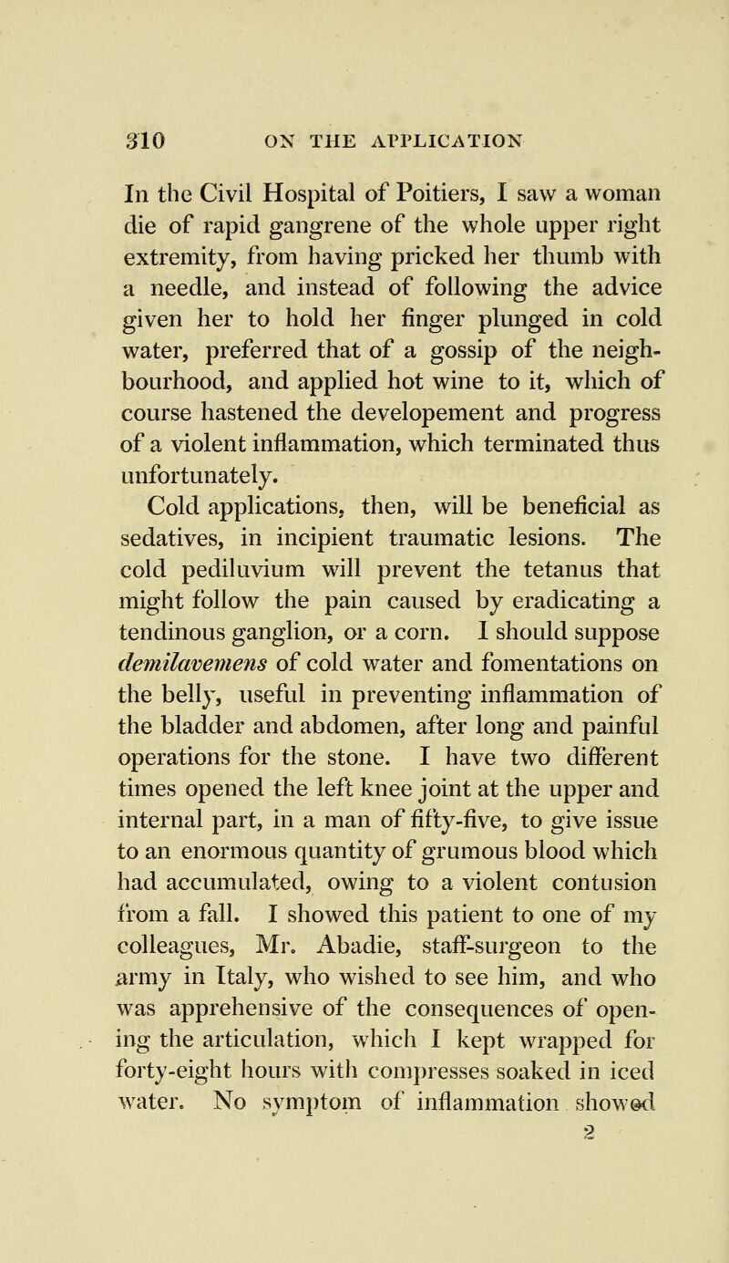 In the Civil Hospital of Poitiers, I saw a woman die of rapid gangrene of the whole upper right extremity, from having pricked her thumb with a needle, and instead of following the advice given her to hold her finger plunged in cold water, preferred that of a gossip of the neigh- bourhood, and applied hot wine to it, which of course hastened the developement and progress of a violent inflammation, which terminated thus unfortunately. Cold applications, then, will be beneficial as sedatives, in incipient traumatic lesions. The cold pediluvium will prevent the tetanus that might follow the pain caused by eradicating a tendinous ganglion, or a corn. I should suppose demilavemens of cold water and fomentations on the belly, useful in preventing inflammation of the bladder and abdomen, after long and painful operations for the stone. I have two different times opened the left knee joint at the upper and internal part, in a man of fifty-five, to give issue to an enormous quantity of grumous blood which had accumulated, owing to a violent contusion from a fall. I showed this patient to one of my colleagues, Mr. Abadie, staff-surgeon to the army in Italy, who wished to see him, and who was apprehensive of the consequences of open- ing the articulation, which I kept wrapped for forty-eight hours with compresses soaked in iced water. No symptom of inflammation showed 2