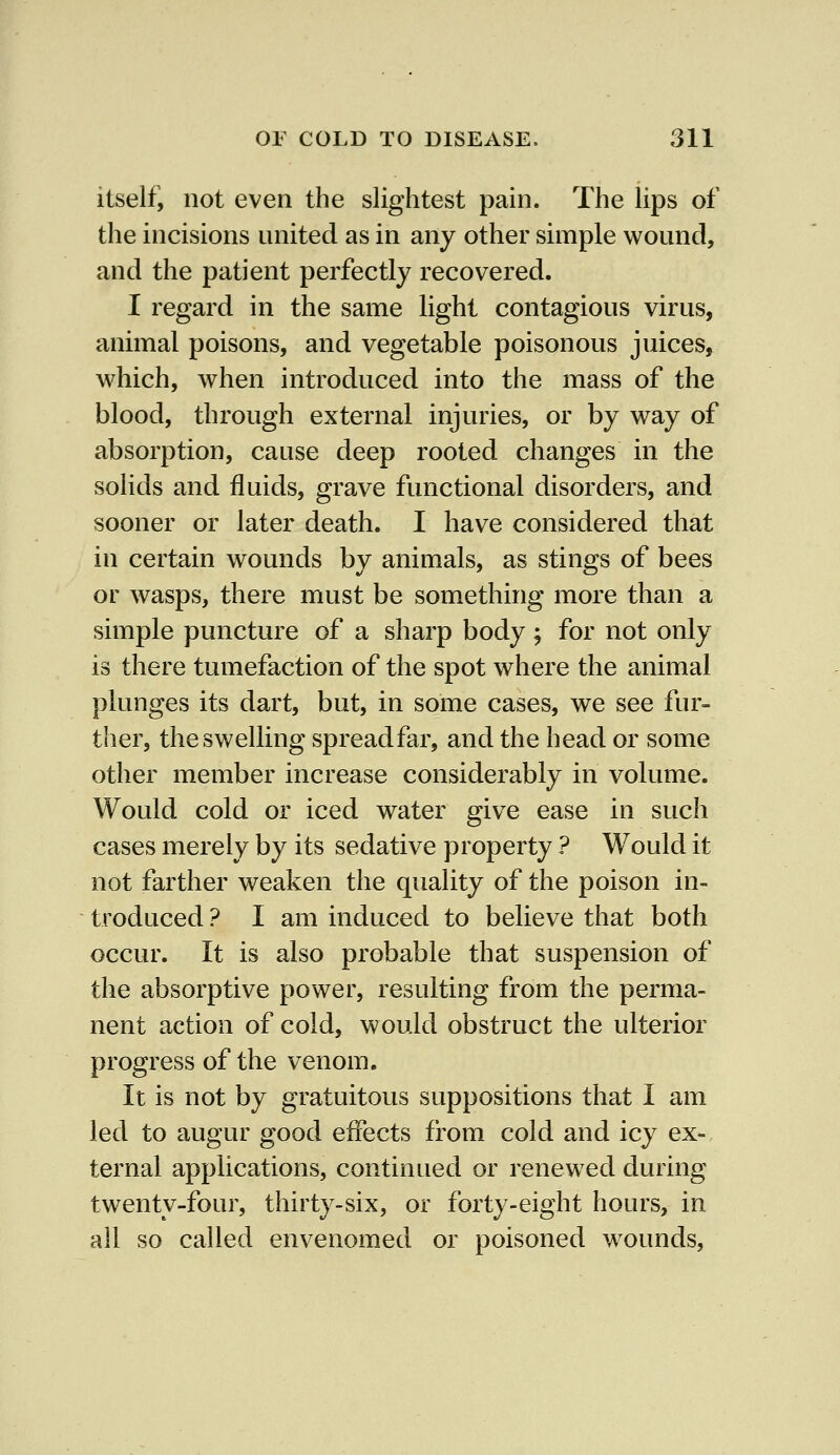 itself, not even the slightest pain. The lips of the incisions united as in any other simple wound, and the patient perfectly recovered. I regard in the same light contagious virus, animal poisons, and vegetable poisonous juices, which, when introduced into the mass of the blood, through external injuries, or by way of absorption, cause deep rooted changes in the solids and fluids, grave functional disorders, and sooner or later death. I have considered that in certain wounds by animals, as stings of bees or wasps, there must be something more than a simple puncture of a sharp body; for not only is there tumefaction of the spot where the animal plunges its dart, but, in some cases, we see fur- ther, the swelling spreadfar, and the head or some other member increase considerably in volume. Would cold or iced water give ease in such cases merely by its sedative property ? Would it not farther weaken the quality of the poison in- troduced ? I am induced to believe that both occur. It is also probable that suspension of the absorptive power, resulting from the perma- nent action of cold, would obstruct the ulterior progress of the venom. It is not by gratuitous suppositions that I am led to augur good effects from cold and icy ex- ternal applications, continued or renewed during twenty-four, thirty-six, or forty-eight hours, in all so called envenomed or poisoned wrounds,