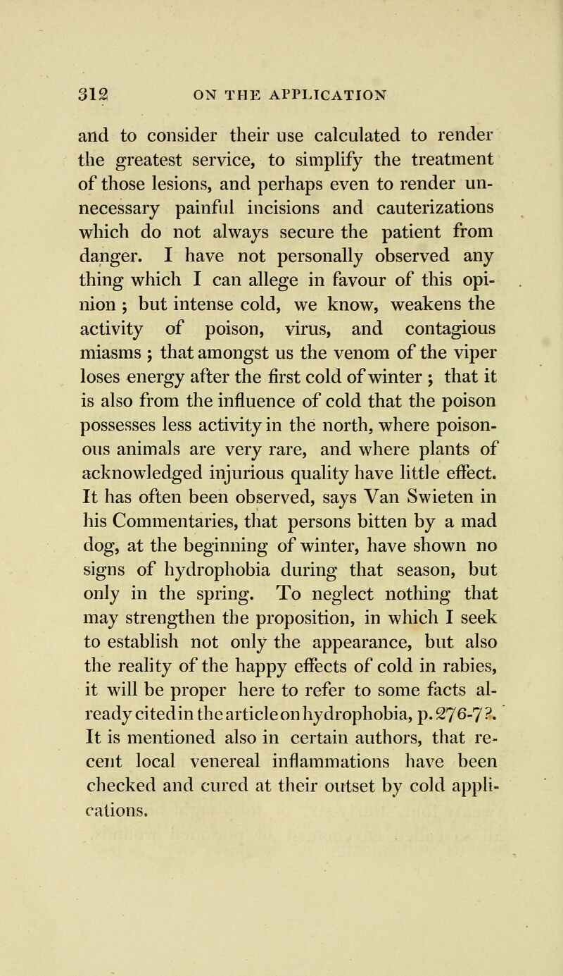 and to consider their use calculated to render the greatest service, to simplify the treatment of those lesions, and perhaps even to render un- necessary painful incisions and cauterizations which do not always secure the patient from danger. I have not personally observed any thing which I can allege in favour of this opi- nion ; but intense cold, we know, weakens the activity of poison, virus, and contagious miasms ; that amongst us the venom of the viper loses energy after the first cold of winter ; that it is also from the influence of cold that the poison possesses less activity in the north, where poison- ous animals are very rare, and where plants of acknowledged injurious quality have little effect. It has often been observed, says Van Swieten in his Commentaries, that persons bitten by a mad dog, at the beginning of winter, have shown no signs of hydrophobia during that season, but only in the spring. To neglect nothing that may strengthen the proposition, in which I seek to establish not only the appearance, but also the reality of the happy effects of cold in rabies, it will be proper here to refer to some facts al- ready citedin the article on hydrophobia, p. 276-7 ?• It is mentioned also in certain authors, that re- cent local venereal inflammations have been checked and cured at their outset by cold appli- cations.