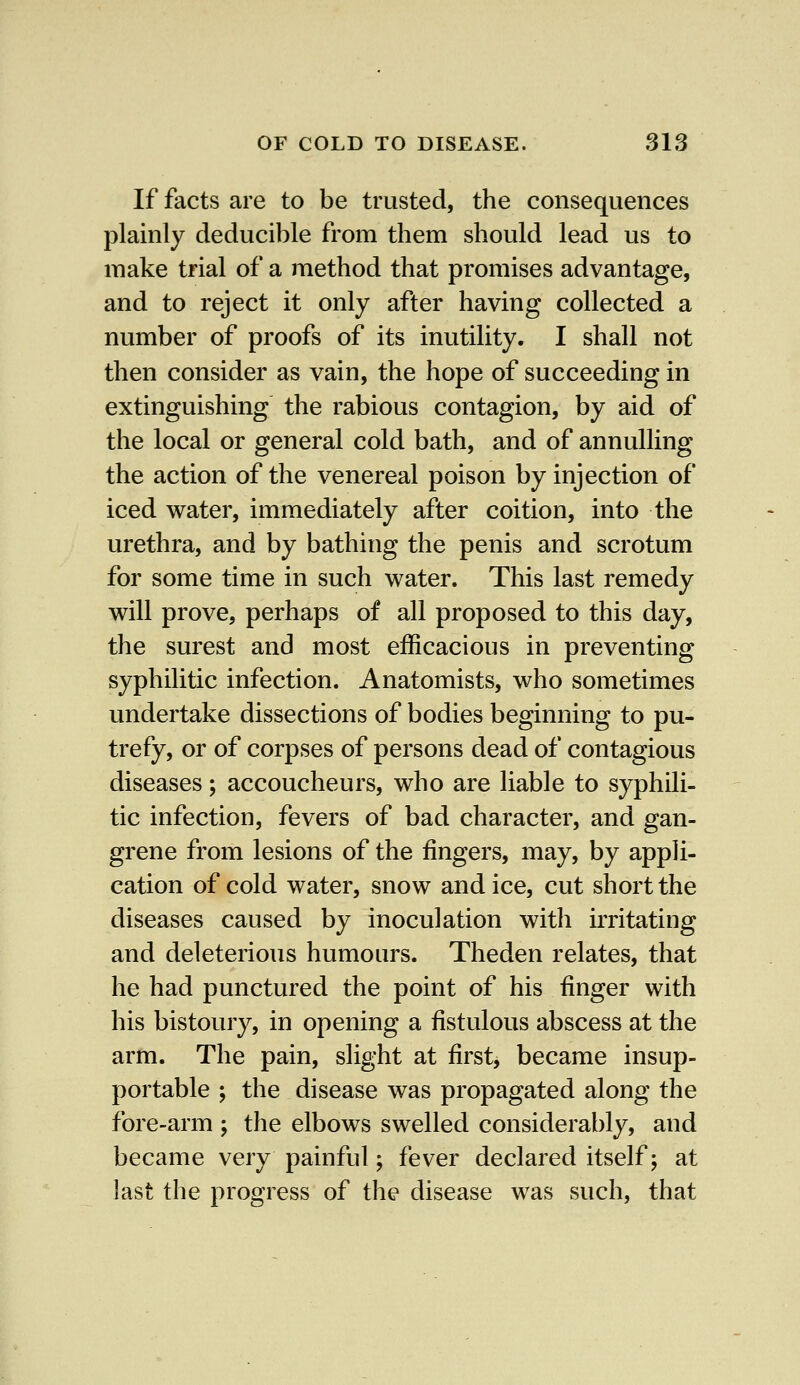 If facts are to be trusted, the consequences plainly deducible from them should lead us to make trial of a method that promises advantage, and to reject it only after having collected a number of proofs of its inutility. I shall not then consider as vain, the hope of succeeding in extinguishing the rabious contagion, by aid of the local or general cold bath, and of annulling the action of the venereal poison by injection of iced water, immediately after coition, into the urethra, and by bathing the penis and scrotum for some time in such water. This last remedy will prove, perhaps of all proposed to this day, the surest and most efficacious in preventing syphilitic infection. Anatomists, who sometimes undertake dissections of bodies beginning to pu- trefy, or of corpses of persons dead of contagious diseases; accoucheurs, who are liable to syphili- tic infection, fevers of bad character, and gan- grene from lesions of the fingers, may, by appli- cation of cold water, snow and ice, cut short the diseases caused by inoculation with irritating and deleterious humours. Theden relates, that he had punctured the point of his finger with his bistoury, in opening a fistulous abscess at the arm. The pain, slight at first, became insup- portable ; the disease was propagated along the fore-arm ; the elbows swelled considerably, and became very painful; fever declared itself; at last the progress of the disease was such, that