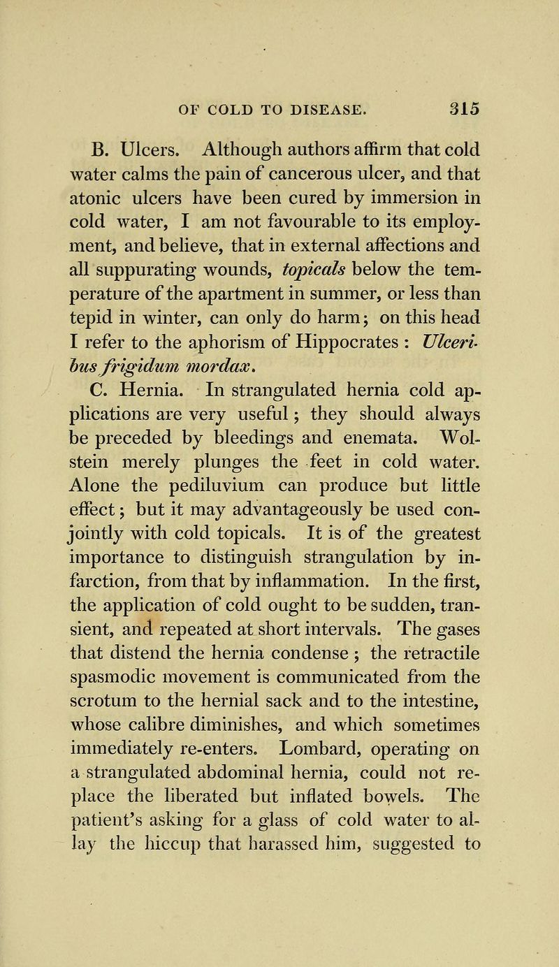 B. Ulcers. Although authors affirm that cold water calms the pain of cancerous ulcer, and that atonic ulcers have been cured by immersion in cold water, I am not favourable to its employ- ment, and believe, that in external affections and all suppurating wounds, topicals below the tem- perature of the apartment in summer, or less than tepid in winter, can only do harm; on this head I refer to the aphorism of Hippocrates : Ulceri- bus frigidam mordax* C. Hernia. In strangulated hernia cold ap- plications are very useful; they should always be preceded by bleedings and enemata. Wol- stein merely plunges the feet in cold water. Alone the pediluvium can produce but little effect j but it may advantageously be used con- jointly with cold topicals. It is of the greatest importance to distinguish strangulation by in- farction, from that by inflammation. In the first, the application of cold ought to be sudden, tran- sient, and repeated at short intervals. The gases that distend the hernia condense ; the retractile spasmodic movement is communicated from the scrotum to the hernial sack and to the intestine, whose calibre diminishes, and which sometimes immediately re-enters. Lombard, operating on a strangulated abdominal hernia, could not re- place the liberated but inflated bowels. The patient's asking for a glass of cold water to al- lay the hiccup that harassed him, suggested to