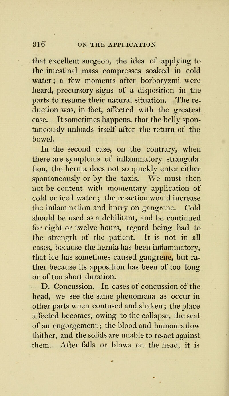 that excellent surgeon, the idea of applying to the intestinal mass compresses soaked in cold water; a few moments after borboryzmi were heard, precursory signs of a disposition in the parts to resume their natural situation. The re- duction was, in fact, affected with the greatest ease. It sometimes happens, that the belly spon- taneously unloads itself after the return of the bowel. In the second case, on the contrary, when there are symptoms of inflammatory strangula- tion, the hernia does not so quickly enter either spontaneously or by the taxis. We must then not be content with momentary application of cold or iced water ; the re-action would increase the inflammation and hurry on gangrene. Cold should be used as a debilitant, and be continued for eight or twelve hours, regard being had to the strength of the patient. It is not in all cases, because the hernia has been inflammatory, that ice has sometimes caused gangrene, but ra- ther because its apposition has been of too long or of too short duration. D. Concussion. In cases of concussion of the head, we see the same phenomena as occur in other parts when contused and shaken; the place affected becomes, owing to the collapse, the seat of an engorgement; the blood and humours flow thither, and the solids are unable to re-act against them. After falls or blows on the head, it is