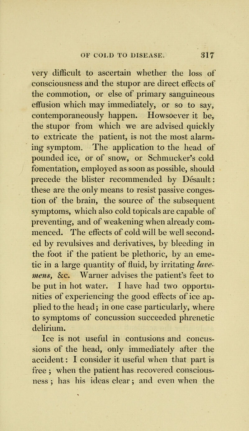 very difficult to ascertain whether the loss of consciousness and the stupor are direct effects of the commotion, or else of primary sanguineous effusion which may immediately, or so to say, contemporaneously happen. Howsoever it be, the stupor from which we are advised quickly to extricate the patient, is not the most alarm- ing symptom. The application to the head of pounded ice, or of snow, or Schmucker's cold fomentation, employed as soon as possible, should precede the blister recommended by Desault: these are the only means to resist passive conges- tion of the brain, the source of the subsequent symptoms, which also cold topicals are capable of preventing, and of weakening when already com- menced. The effects of cold will be well second- ed by revulsives and derivatives, by bleeding in the foot if the patient be plethoric, by an eme- tic in a large quantity of fluid, by irritating lave- mens, &c. Warner advises the patient's feet to be put in hot water. I have had two opportu- nities of experiencing the good effects of ice ap- plied to the head; in one case particularly, where to symptoms of concussion succeeded phrenetic delirium. Ice is not useful in contusions and concus- sions of the head, only immediately after the accident: I consider it useful when that part is free ; when the patient has recovered conscious- ness ; has his ideas clear; and even when the