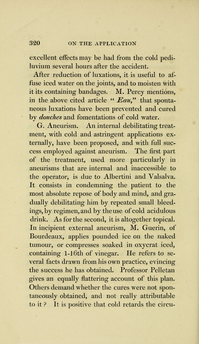excellent effects may be had from the cold pedi- luvium several hours after the accident. After reduction of luxations, it is useful to af- fuse iced water on the joints, and to moisten with it its containing bandages. M. Percy mentions, in the above cited article  JEau that sponta- neous luxations have been prevented and cured by douches and fomentations of cold water. G. Aneurism. An internal debilitating treat- ment, with cold and astringent applications ex- ternally, have been proposed, and with full suc- cess employed against aneurism. The first part of the treatment, used more particularly in aneurisms that are internal and inaccessible to the operator, is due to Albertini and Valsalva. It consists in condemning the patient to the most absolute repose of body and mind, and gra- dually debilitating him by repeated small bleed- ings, by regimen, and by the use of cold acidulous drink. As for the second, it is altogether topical. In incipient external aneurism, M. Guerin, of Bourdeaux, applies pounded ice on the naked tumour, or compresses soaked in oxycrat iced, containing 1-16th of vinegar. He refers to se- veral facts drawn from his own practice, evincing the success he has obtained. Professor Pelletan gives an equally flattering account of this plan. Others demand whether the cures were not spon- taneously obtained, and not really attributable to it ? It is positive that cold retards the circu-