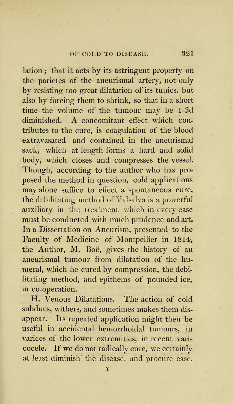 latioti; that it acts by its astringent property on the parietes of the aneurismal artery, not only by resisting too great dilatation of its tunics, but also by forcing them to shrink, so that in a short time the volume of the tumour may be l-3d diminished. A concomitant effect which con- tributes to the cure, is coagulation of the blood extravasated and contained in the aneurismal sack, which at length forms a hard and solid body, which closes and compresses the vessel. Though, according to the author who has pro- posed the method in question, cold applications may alone suffice to effect a spontaneous cure, the debilitating method of Valsalva is a powerful auxiliary in the treatment which in every case must be conducted with much prudence and art. In a Dissertation on Aneurism, presented to the Faculty of Medicine of Montpellier in 1814s, the Author, M. Boe, gives the history of an aneurismal tumour from dilatation of the hu- meral, which he cured by compression, the debi- litating method, and epithems of pounded ice, in co-operation. H. Venous Dilatations. The action of cold subdues, withers, and sometimes makes them dis- appear. Its repeated application might then be useful in accidental hemorrhoidal tumours, in varices of the lower extremities, in recent vari- cocele. If we do not radically cure, we certainly at least diminish the disease, and procure ease.