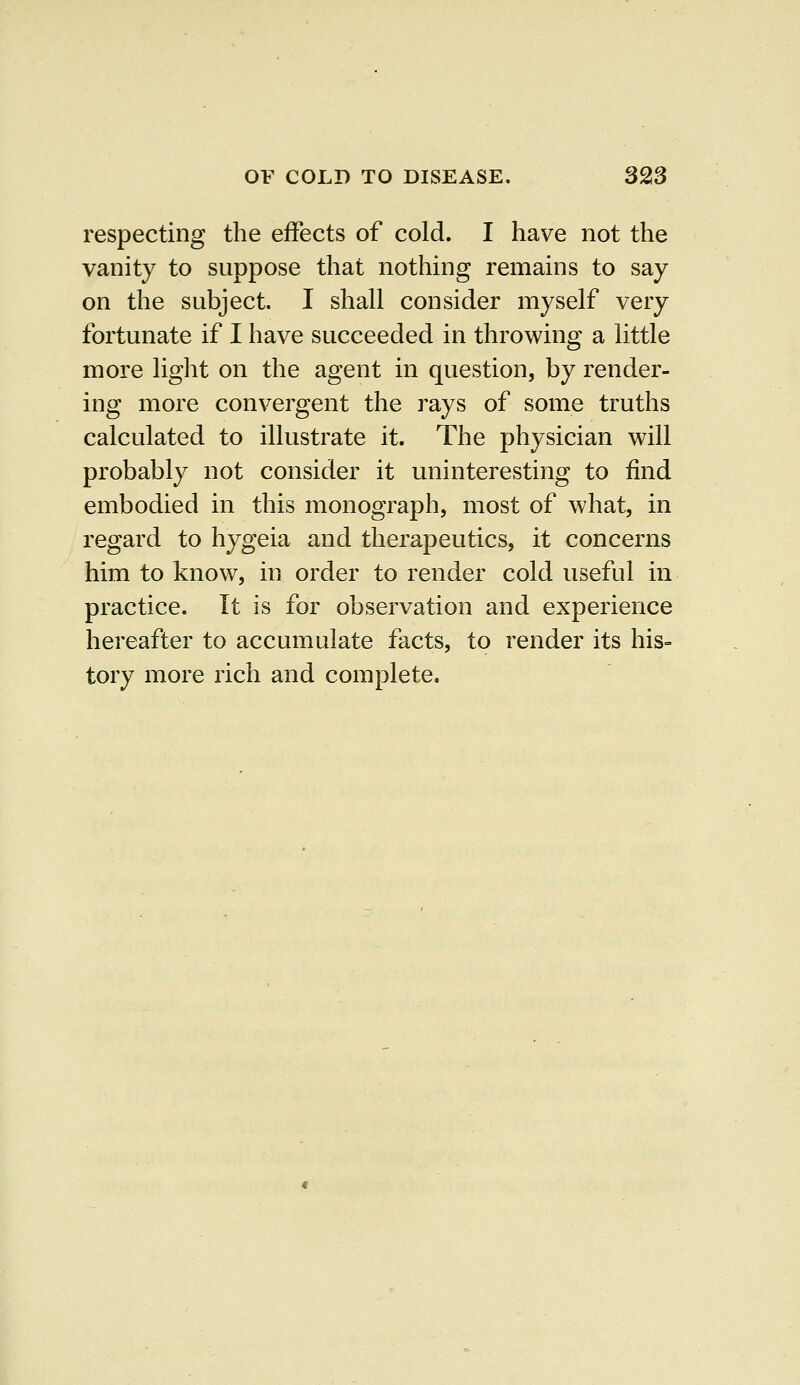 respecting the effects of cold. I have not the vanity to suppose that nothing remains to say on the subject. I shall consider myself very fortunate if I have succeeded in throwing a little more light on the agent in question, by render- ing more convergent the rays of some truths calculated to illustrate it. The physician will probably not consider it uninteresting to find embodied in this monograph, most of what, in regard to hygeia and therapeutics, it concerns him to know, in order to render cold useful in practice. It is for observation and experience hereafter to accumulate facts, to render its his- tory more rich and complete.
