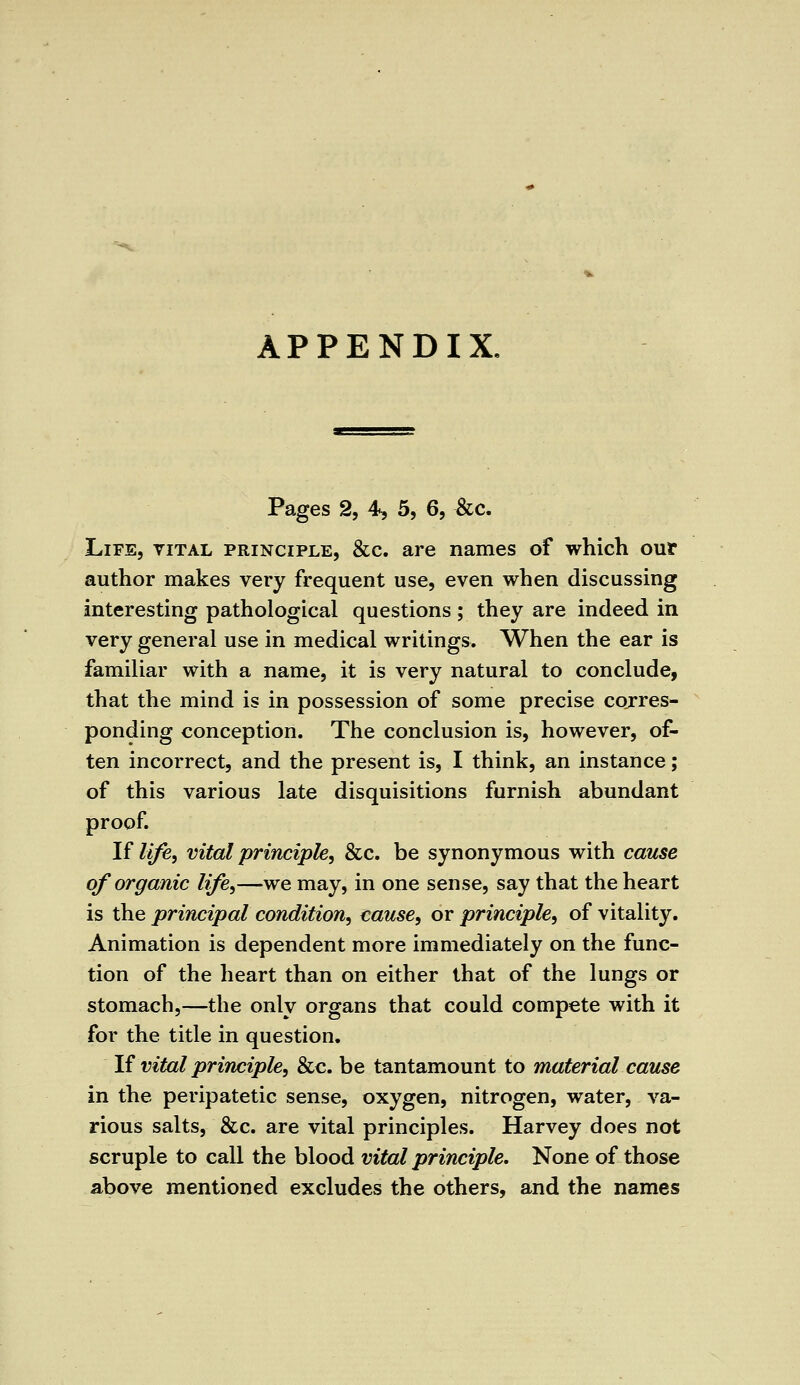 APPENDIX. Pages 2, 4, 5, 6, &c. Life, vital principle, &c. are names of which our author makes very frequent use, even when discussing interesting pathological questions ; they are indeed in very general use in medical writings. When the ear is familiar with a name, it is very natural to conclude, that the mind is in possession of some precise corres- ponding conception. The conclusion is, however, of- ten incorrect, and the present is, I think, an instance; of this various late disquisitions furnish abundant proof. If life, vital principle, &c. be synonymous with cause of organic life,—we may, in one sense, say that the heart is the principal condition, cause, or principle, of vitality. Animation is dependent more immediately on the func- tion of the heart than on either that of the lungs or stomach,—the only organs that could compete with it for the title in question. If vital principle, &c. be tantamount to material cause in the peripatetic sense, oxygen, nitrogen, water, va- rious salts, &c. are vital principles. Harvey does not scruple to call the blood vital principle. None of those above mentioned excludes the others, and the names