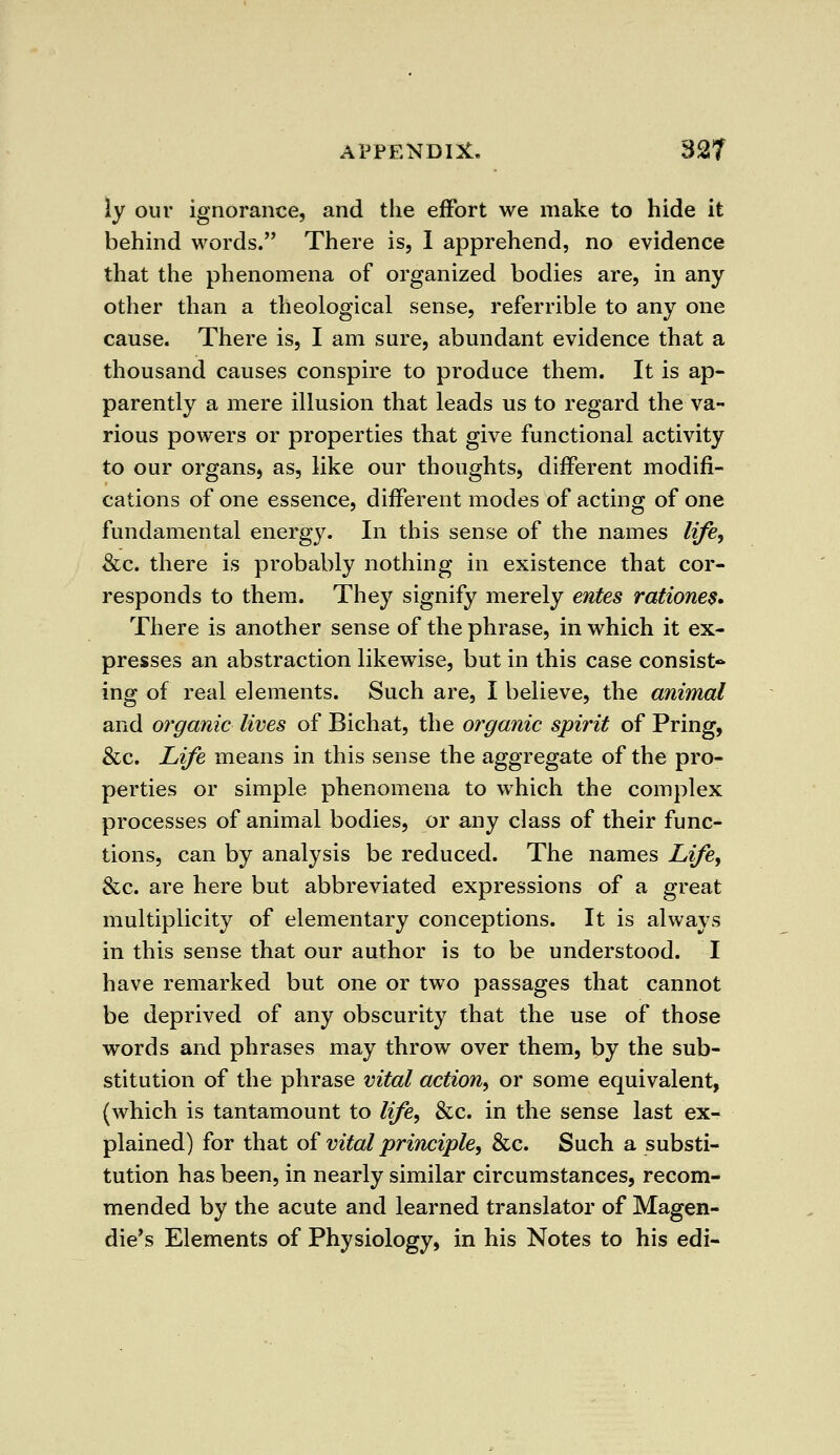 ly our ignorance, and the effort we make to hide it behind words. There is, I apprehend, no evidence that the phenomena of organized bodies are, in any other than a theological sense, referrible to any one cause. There is, I am sure, abundant evidence that a thousand causes conspire to produce them. It is ap- parently a mere illusion that leads us to regard the va- rious powers or properties that give functional activity to our organs, as, like our thoughts, different modifi- cations of one essence, different modes of acting of one fundamental energy. In this sense of the names life, &c. there is probably nothing in existence that cor- responds to them. They signify merely entes rationes. There is another sense of the phrase, in which it ex- presses an abstraction likewise, but in this case consist- ing of real elements. Such are, I believe, the animal and organic lives of Bichat, the organic spirit of Pring, &c. Life means in this sense the aggregate of the pro- perties or simple phenomena to which the complex processes of animal bodies, or any class of their func- tions, can by analysis be reduced. The names Life, &c. are here but abbreviated expressions of a great multiplicity of elementary conceptions. It is always in this sense that our author is to be understood. I have remarked but one or two passages that cannot be deprived of any obscurity that the use of those words and phrases may throw over them, by the sub- stitution of the phrase vital action, or some equivalent, (which is tantamount to life, &c. in the sense last ex- plained) for that of vital principle, &c. Such a substi- tution has been, in nearly similar circumstances, recom- mended by the acute and learned translator of Magen- die's Elements of Physiology, in his Notes to his edi-