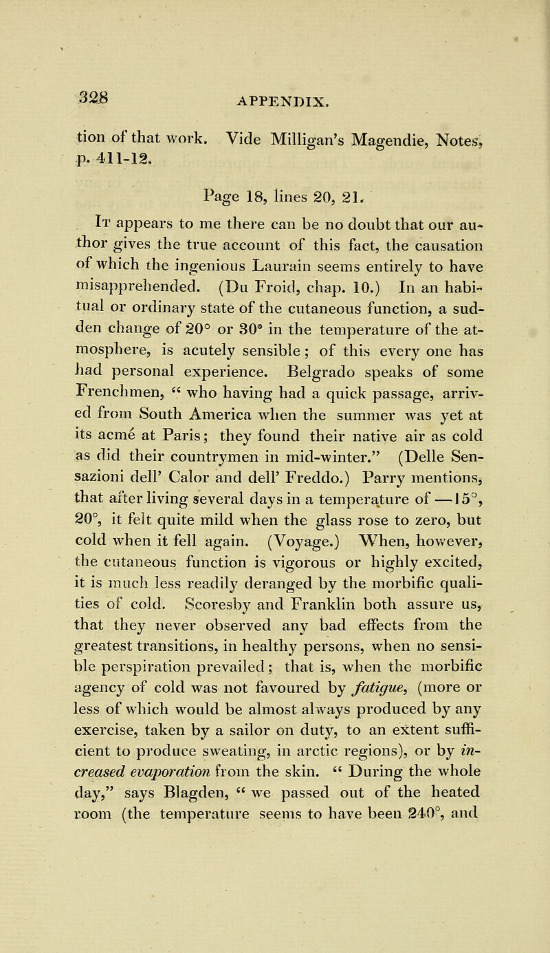tion of that work. Vide Milligan's Magendie, Notes, p. 411-12. Page 18, lines 20, 21. It appears to me there can be no doubt that our au- thor gives the true account of this fact, the causation of which the ingenious Laurain seems entirely to have misapprehended. (Du Froid, chap. 10.) In an habi- tual or ordinary state of the cutaneous function, a sud- den change of 20° or 30° in the temperature of the at- mosphere, is acutely sensible; of this every one has had personal experience. Belgrado speaks of some Frenchmen,  who having had a quick passage, arriv- ed from South America when the summer was yet at its acme at Paris; they found their native air as cold as did their countrymen in mid-winter. (Delle Sen- sazioni dell' Galor and dell' Freddo.) Parry mentions, that after living several days in a temperature of —15°, 20°, it felt quite mild when the glass rose to zero, but cold when it fell again. (Voyage.) When, however, the cutaneous function is vigorous or highly excited, it is much less readily deranged by the morbific quali- ties of cold. Scoresby and Franklin both assure us, that they never observed any bad effects from the greatest transitions, in healthy persons, when no sensi- ble perspiration prevailed; that is, when the morbific agency of cold was not favoured by fatigue, (more or less of which would be almost always produced by any exercise, taken by a sailor on duty, to an extent suffi- cient to produce sweating, in arctic regions), or by in- creased evaporation from the skin.  During the whole day, says Blagden,  we passed out of the heated room (the temperature seems to have been 240°, and