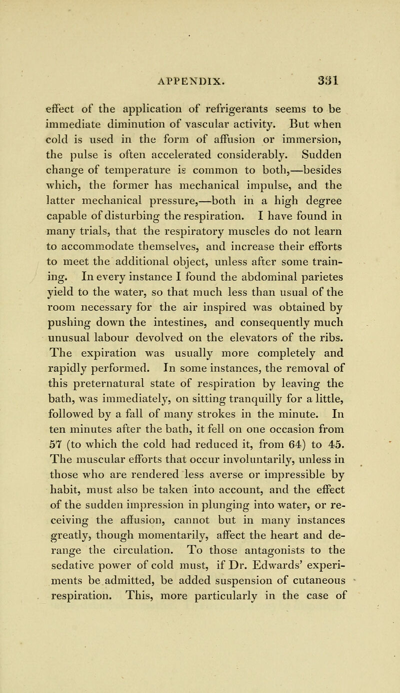 effect of the application of refrigerants seems to be immediate diminution of vascular activity. But when cold is used in the form of affusion or immersion, the pulse is often accelerated considerably. Sudden change of temperature is common to both,—besides which, the former has mechanical impulse, and the latter mechanical pressure,—both in a high degree capable of disturbing the respiration. I have found in many trials, that the respiratory muscles do not learn to accommodate themselves, and increase their efforts to meet the additional object, unless after some train- ing. In every instance I found the abdominal parietes yield to the water, so that much less than usual of the room necessary for the air inspired was obtained by pushing down the intestines, and consequently much unusual labour devolved on the elevators of the ribs. The expiration was usually more completely and rapidly performed. In some instances, the removal of this preternatural state of respiration by leaving the bath, was immediately, on sitting tranquilly for a little, followed by a fall of many strokes in the minute. In ten minutes after the bath, it fell on one occasion from 57 (to which the cold had reduced it, from 64) to 45. The muscular efforts that occur involuntarily, unless in those who are rendered less averse or impressible by habit, must also be taken into account, and the effect of the sudden impression in plunging into water, or re- ceiving the affusion, cannot but in many instances greatly, though momentarily, affect the heart and de- range the circulation. To those antagonists to the sedative power of cold must, if Dr. Edwards' experi- ments be admitted, be added suspension of cutaneous respiration. This, more particularly in the case of