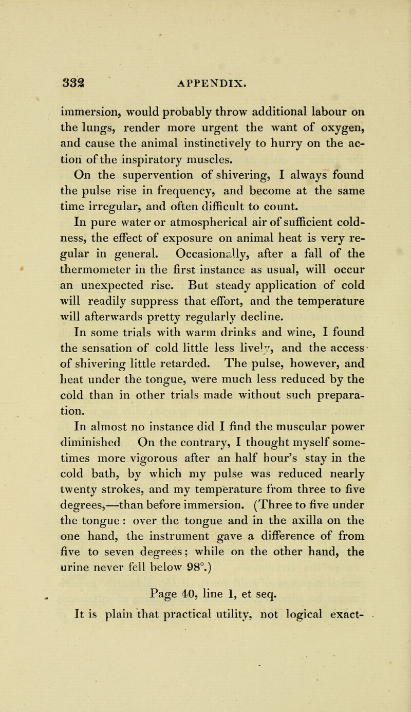 immersion, would probably throw additional labour on the lungs, render more urgent the want of oxygen, and cause the animal instinctively to hurry on the ac- tion of the inspiratory muscles. On the supervention of shivering, I always found the pulse rise in frequency, and become at the same time irregular, and often difficult to count. In pure water or atmospherical air of sufficient cold- ness, the effect of exposure on animal heat is very re- gular in general. Occasionally, after a fall of the thermometer in the first instance as usual, will occur an unexpected rise. But steady application of cold will readily suppress that effort, and the temperature will afterwards pretty regularly decline. In some trials with warm drinks and wine, I found the sensation of cold little less live1;7, and the access of shivering little retarded. The pulse, however, and heat under the tongue, were much less reduced by the cold than in other trials made without such prepara- tion. In almost no instance did I find the muscular power diminished On the contrary, I thought myself some- times more vigorous after an half hour's stay in the cold bath, by which my pulse was reduced nearly twenty strokes, and my temperature from three to five degrees,—than before immersion. (Three to five under the tongue : over the tongue and in the axilla on the one hand, the instrument gave a difference of from five to seven degrees; while on the other hand, the urine never fell below 98°.) Page 40, line 1, et seq. It is plain that practical utility, not logical exact-