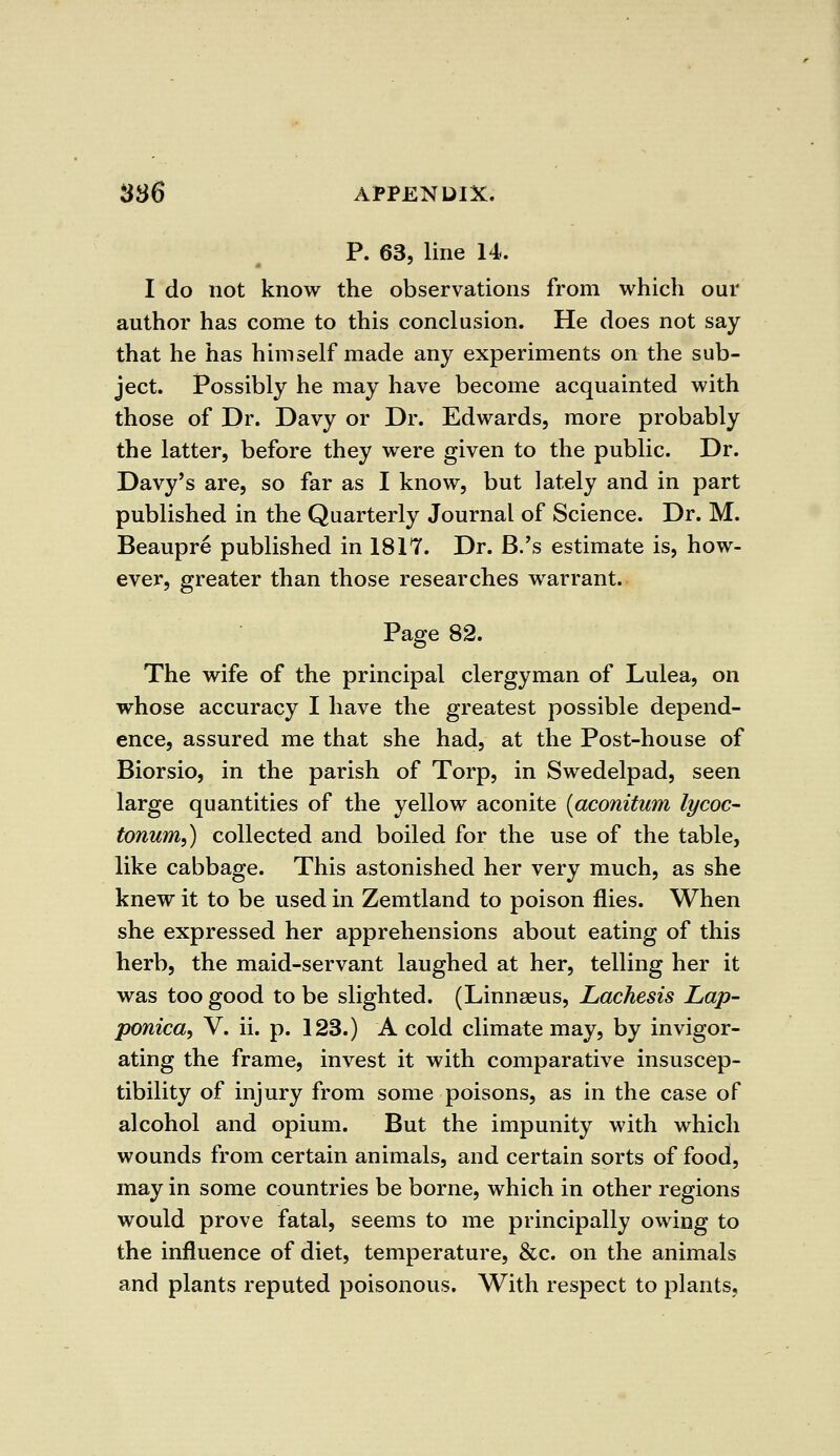 P. 63, line 14. I do not know the observations from which our author has come to this conclusion. He does not say that he has himself made any experiments on the sub- ject. Possibly he may have become acquainted with those of Dr. Davy or Dr. Edwards, more probably the latter, before they were given to the public. Dr. Davy's are, so far as I know, but lately and in part published in the Quarterly Journal of Science. Dr. M. Beaupre published in 1817. Dr. B.'s estimate is, how- ever, greater than those researches warrant. Page 82. The wife of the principal clergyman of Lulea, on whose accuracy I have the greatest possible depend- ence, assured me that she had, at the Post-house of Biorsio, in the parish of Torp, in Swedelpad, seen large quantities of the yellow aconite (aconitum lycoc- tonum,) collected and boiled for the use of the table, like cabbage. This astonished her very much, as she knew it to be used in Zemtland to poison flies. When she expressed her apprehensions about eating of this herb, the maid-servant laughed at her, telling her it was too good to be slighted. (Linnaeus, Lachesis Lap- ponica, V. ii. p. 123.) A cold climate may, by invigor- ating the frame, invest it with comparative insuscep- tibility of injury from some poisons, as in the case of alcohol and opium. But the impunity with which wounds from certain animals, and certain sorts of food, may in some countries be borne, which in other regions would prove fatal, seems to me principally owing to the influence of diet, temperature, &c. on the animals and plants reputed poisonous. With respect to plants,