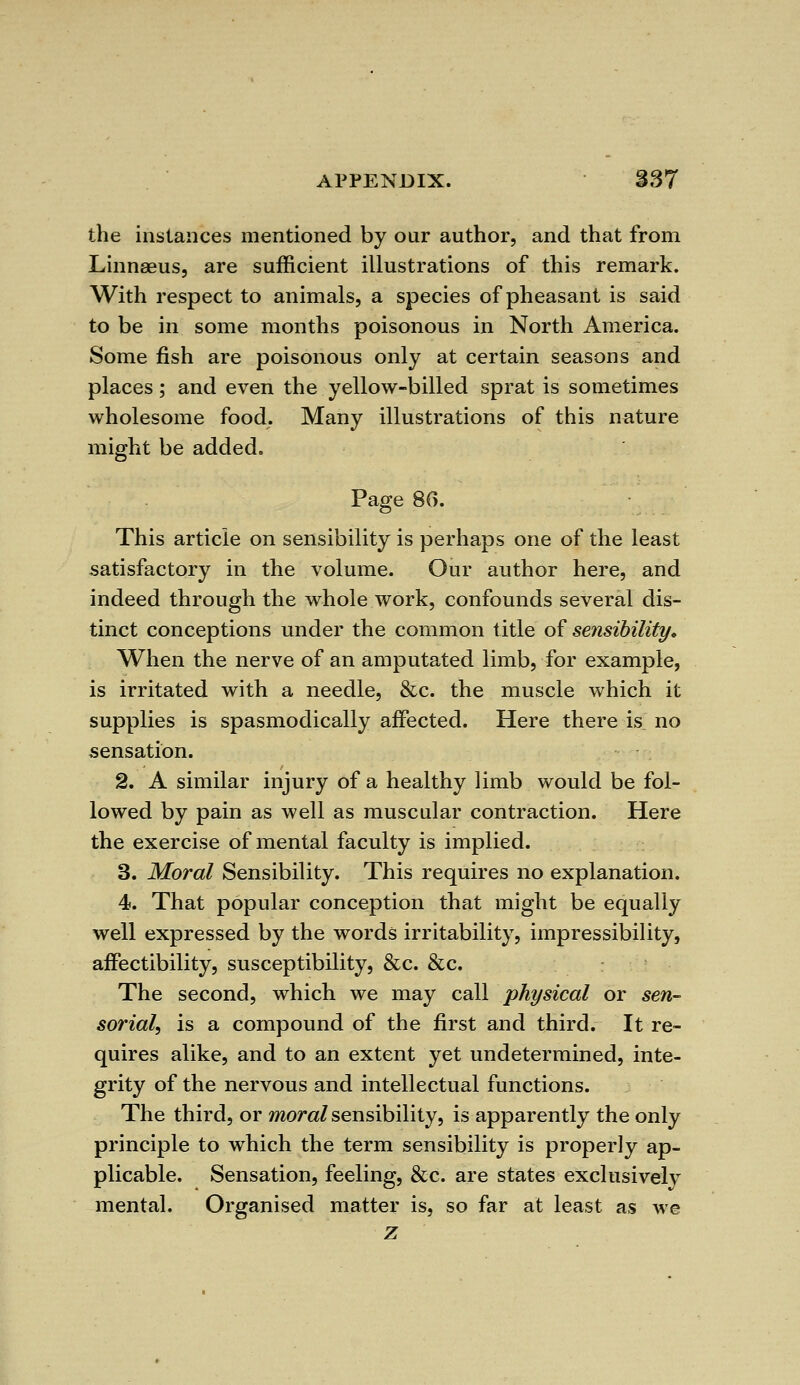 the instances mentioned by our author, and that from Linnaeus, are sufficient illustrations of this remark. With respect to animals, a species of pheasant is said to be in some months poisonous in North America. Some fish are poisonous only at certain seasons and places; and even the yellow-billed sprat is sometimes wholesome food. Many illustrations of this nature might be added. Page 86. This article on sensibility is perhaps one of the least satisfactory in the volume. Our author here, and indeed through the whole work, confounds several dis- tinct conceptions under the common title of sensibility. When the nerve of an amputated limb, for example, is irritated with a needle, &c. the muscle which it supplies is spasmodically affected. Here there is no sensation. 2. A similar injury of a healthy limb would be fol- lowed by pain as well as muscular contraction. Here the exercise of mental faculty is implied. 3. Moral Sensibility. This requires no explanation. 4. That popular conception that might be equally well expressed by the words irritability, impressibility, affectibility, susceptibility, &c. &c. The second, which we may call physical or sen- sorial, is a compound of the first and third. It re- quires alike, and to an extent yet undetermined, inte- grity of the nervous and intellectual functions. The third, or moral sensibility, is apparently the only principle to which the term sensibility is properly ap- plicable. Sensation, feeling, &c. are states exclusively mental. Organised matter is, so far at least as we z