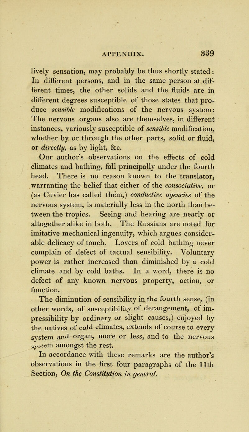 lively sensation, may probably be thus shortly stated: In different persons, and in the same person at dif- ferent times, the other solids and the fluids are in different degrees susceptible of those states that pro- duce sensible modifications of the nervous system: The nervous organs also are themselves, in different instances, variously susceptible of sensible modification, whether by or through the other parts, solid or fluid, or directly, as by light, &c. Our author's observations on the effects of cold climates and bathing, fall principally under the fourth head. There is no reason known to the translator, warranting the belief that either of the consociative, or (as Cuvier has called them,) conductive agencies of the nervous system, is materially less in the north than be- tween the tropics. Seeing and hearing are nearly or altogether alike in both. The Russians are noted for imitative mechanical ingenuity, which argues consider- able delicacy of touch. Lovers of cold bathing never complain of defect of tactual sensibility. Voluntary power is rather increased than diminished by a cold climate and by cold baths. In a word, there is no defect of any known nervous property, action, or function. The diminution of sensibility in the fourth sense, (in other words, of susceptibility of derangement, of im- pressibility by ordinary or slight causes,) enjoyed by the natives of cold climates, extends of course to every system ar>^ organ, more or less, and to the nervous cjr^em amongst the rest. In accordance with these remarks are the author's observations in the first four paragraphs of the 11th Section, On the Constitution in general.