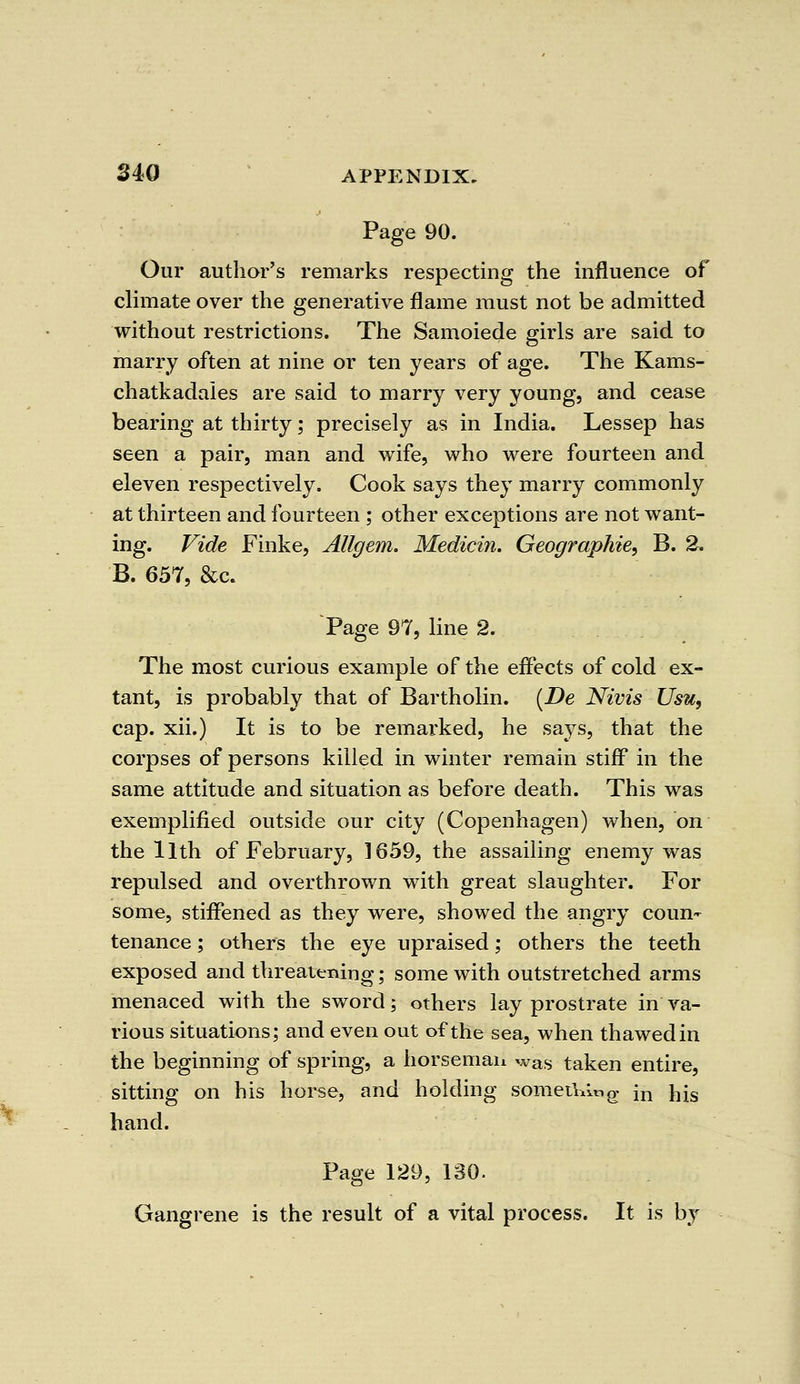 Page 90. Our author's remarks respecting the influence of climate over the generative flame must not be admitted without restrictions. The Samoiede girls are said to marry often at nine or ten years of age. The Kams- chatkadales are said to marry very young, and cease bearing at thirty; precisely as in India. Lessep has seen a pair, man and wife, who were fourteen and eleven respectively. Cook says they marry commonly at thirteen and fourteen ; other exceptions are not want- ing. Vide Finke, Allgem. Medicin. Geographic, B. 2. B. 657, &c. Page 97, line 2. The most curious example of the effects of cold ex- tant, is probably that of Bartholin. (De Nivis Usu, cap. xii.) It is to be remarked, he says, that the corpses of persons killed in winter remain stiff in the same attitude and situation as before death. This was exemplified outside our city (Copenhagen) when, on the llth of February, 1659, the assailing enemy was repulsed and overthrown with great slaughter. For some, stiffened as they were, showed the angry coun- tenance ; others the eye upraised; others the teeth exposed and threatening; some with outstretched arms menaced with the sword; others lay prostrate in va- rious situations; and even out of the sea, when thawed in the beginning of spring, a horseman was taken entire, sitting on his horse, and holding something in njs hand. Page 129, 130. Gangrene is the result of a vital process. It is by