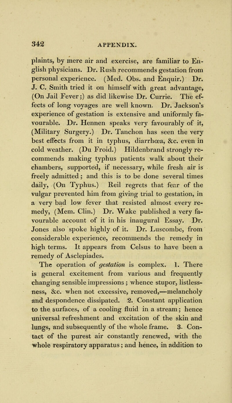 plaints, by mere air and exercise, are familiar to En- glish physicians. Dr. Rush recommends gestation from personal experience. (Med. Obs. and Enquir.) Dr. J. C. Smith tried it on himself with great advantage, (On Jail Fever;) as did likewise Dr. Currie. The ef- fects of long voyages are well known. Dr. Jackson's experience of gestation is extensive and uniformly fa- vourable. Dr. Hennen speaks very favourably of it, (Military Surgery.) Dr. Tanchon has seen the very best effects from it in typhus, diarrhoea, &c. even in cold weather. (Du Froid.) Hildenbrand strongly re- commends making typhus patients walk about their chambers, supported, if necessary, while fresh air is freely admitted; and this is to be done several times daily, (On Typhus.) Reil regrets that fear of the vulgar prevented him from giving trial to gestation, in a very bad low fever that resisted almost every re- medy, (Mem. Clin.) Dr. Wake published a very fa- vourable account of it in his inaugural Essay. Dr. Jones also spoke highly of it. Dr. Luscombe, from considerable experience, recommends the remedy in high terms. It appears from Celsus to have been a remedy of Asclepiades. The operation of gestation is complex. 1. There is general excitement from various and frequently changing sensible impressions ; whence stupor, listless- ness, &c. when not excessive, removed,^-melancholy and despondence dissipated. 2. Constant application to the surfaces, of a cooling fluid in a stream; hence universal refreshment and excitation of the skin and lungs, and subsequently of the whole frame. 3. Con- tact of the purest air constantly renewed, with the whole respiratory apparatus; and hence, in addition to