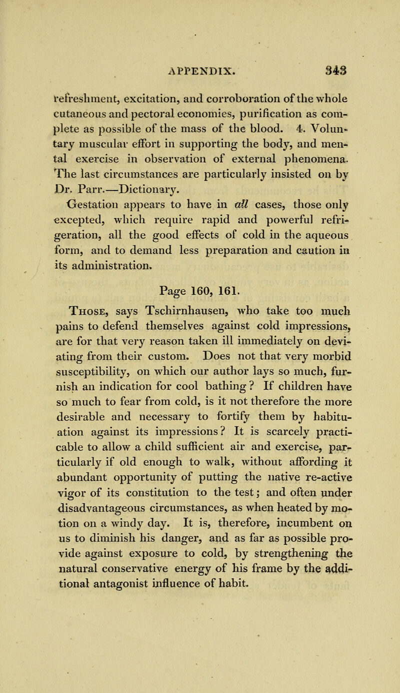 refreshment, excitation, and corroboration of the whole cutaneous and pectoral economies, purification as com- plete as possible of the mass of the blood. 4. Volun?- tary muscular effort in supporting the body, and men* tal exercise in observation of external phenomena. The last circumstances are particularly insisted on by Dr. Parr.—Dictionary. Gestation appears to have in all cases, those only excepted, which require rapid and powerful refri- geration, all the good effects of cold in the aqueous form, and to demand less preparation and caution in its administration. Page 160, 161. Those, says Tschirnhausen, who take too much pains to defend themselves against cold impressions, are for that very reason taken ill immediately on devi- ating from their custom. Does not that very morbid susceptibility, on which our author lays so much, fur- nish an indication for cool bathing ? If children have so much to fear from cold, is it not therefore the more desirable and necessary to fortify them by habitu- ation against its impressions? It is scarcely practi- cable to allow a child sufficient air and exercise, par- ticularly if old enough to walk, without affording it abundant opportunity of putting the native re-active vigor of its constitution to the test; and often under disadvantageous circumstances, as when heated by mo- tion on a windy day. It is, therefore, incumbent on us to diminish his danger, and as far as possible pro- vide against exposure to cold, by strengthening the natural conservative energy of his frame by the addi- tional antagonist influence of habit.