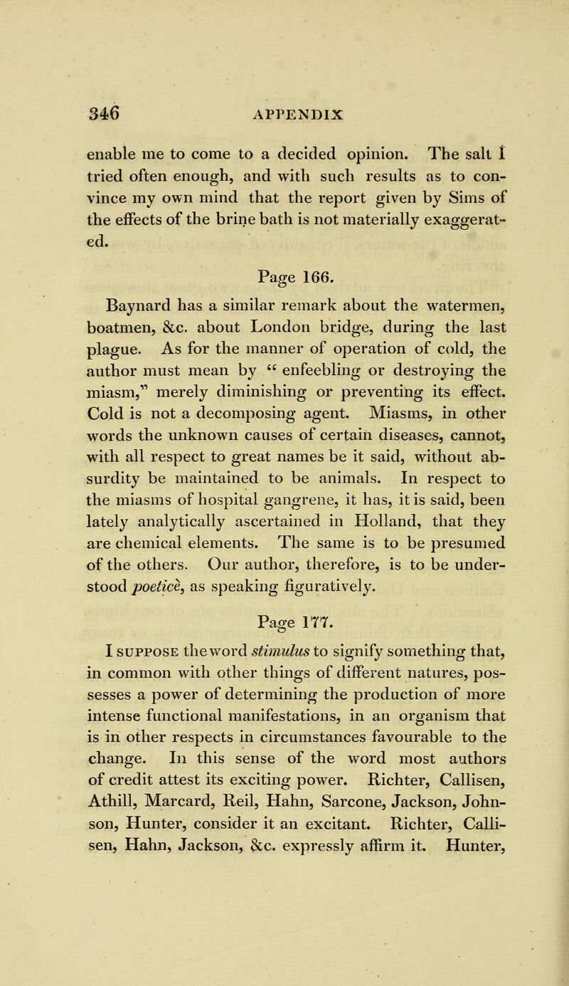 enable me to come to a decided opinion. The salt I tried often enough, and with such results as to con- vince my own mind that the report given by Sims of the effects of the brine bath is not materially exaggerat- ed. Page 166. Baynard has a similar remark about the watermen, boatmen, &c. about London bridge, during the last plague. As for the manner of operation of cold, the author must mean by enfeebling or destroying the miasm, merely diminishing or preventing its effect. Cold is not a decomposing agent. Miasms, in other words the unknown causes of certain diseases, cannot, with all respect to great names be it said, without ab- surdity be maintained to be animals. In respect to the miasms of hospital gangrene, it has, it is said, been lately analytically ascertained in Holland, that they are chemical elements. The same is to be presumed of the others. Our author, therefore, is to be under- stood poelice, as speaking figuratively. Page 177. I suppose the word stimulus to signify something that, in common with other things of different natures, pos- sesses a power of determining the production of more intense functional manifestations, in an organism that is in other respects in circumstances favourable to the change. In this sense of the word most authors of credit attest its exciting power. Richter, Callisen, Athill, Marcard, Reil, Hahn, Sarcone, Jackson, John- son, Hunter, consider it an excitant. Richter, Calli- sen, Hahn, Jackson, 8cc. expressly affirm it. Hunter,