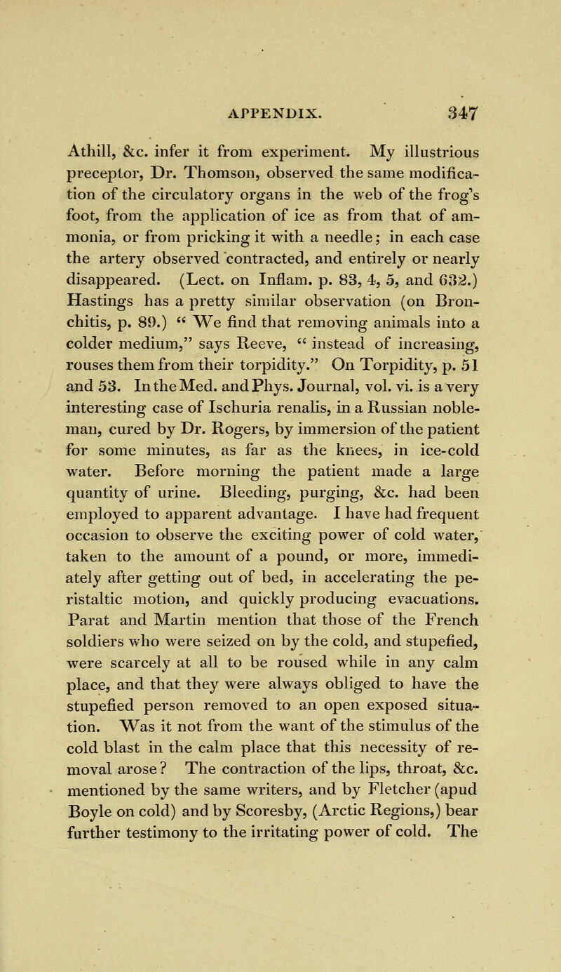 Athill, &c. infer it from experiment. My illustrious preceptor, Dr. Thomson, observed the same modifica- tion of the circulatory organs in the web of the frog's foot, from the application of ice as from that of am- monia, or from pricking it with a needle; in each case the artery observed contracted, and entirely or nearly disappeared. (Lect. on Inflam. p. 83, 4, 5, and 632.) Hastings has a pretty similar observation (on Bron- chitis, p. 89.)  We find that removing animals into a colder medium, says Reeve,  instead of increasing, rouses them from their torpidity. On Torpidity, p. 51 and 53. In the Med. and Phys. Journal, vol. vi. is a very interesting case of Ischuria renalis, in a Russian noble- man, cured by Dr. Rogers, by immersion of the patient for some minutes, as far as the knees, in ice-cold water. Before morning the patient made a large quantity of urine. Bleeding, purging, &c. had been employed to apparent advantage. I have had frequent occasion to observe the exciting power of cold water, taken to the amount of a pound, or more, immedi- ately after getting out of bed, in accelerating the pe- ristaltic motion, and quickly producing evacuations. Parat and Martin mention that those of the French soldiers who were seized on by the cold, and stupefied, were scarcely at all to be roused while in any calm place, and that they were always obliged to have the stupefied person removed to an open exposed situa- tion. Was it not from the want of the stimulus of the cold blast in the calm place that this necessity of re- moval arose ? The contraction of the lips, throat, &c. mentioned by the same writers, and by Fletcher (apud Boyle on cold) and by Scoresby, (Arctic Regions,) bear further testimony to the irritating power of cold. The
